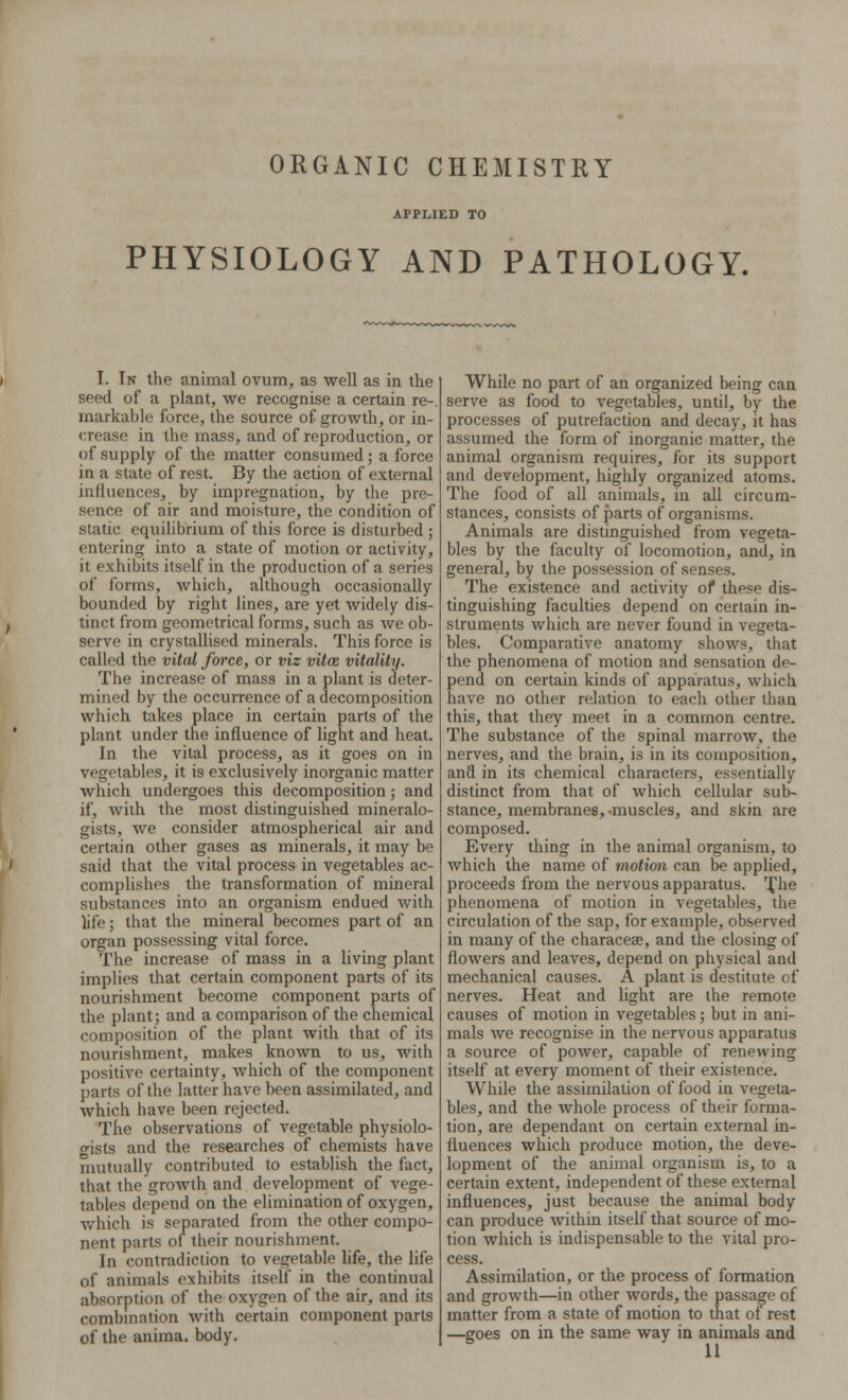 ORGANIC CHEMISTRY APPLIED TO PHYSIOLOGY AND PATHOLOGY. I. In the animal ovum, as well as in the seed of a plant, we recognise a certain re- markable force, the source of growth, or in- crease in the mass, and of reproduction, or of supply of the matter consumed; a force in a state of rest. By the action of external influences, by impregnation, by the pre- sence of air and moisture, the condition of static equilibrium of this force is disturbed ; entering into a state of motion or activity, it exhibits itself in the production of a series of forms, which, although occasionally bounded by right lines, are yet widely dis- tinct from geometrical forms, such as we ob- serve in crystallised minerals. This force is called the vital force, or viz vitce vitality. The increase of mass in a plant is deter- mined by the occurrence of a decomposition which takes place in certain parts of the plant under the influence of light and heat. In the vital process, as it goes on in vegetables, it is exclusively inorganic matter which undergoes this decomposition; and if, with the most distinguished mineralo- gists, we consider atmospherical air and certain other gases as minerals, it may be said that the vital process in vegetables ac- complishes the transformation of mineral substances into an organism endued with life; that the mineral becomes part of an organ possessing vital force. The increase of mass in a living plant implies that certain component parts of its nourishment become component parts of the plant; and a comparison of the chemical composition of the plant with that of its nourishment, makes known to us, with positive certainty, which of the component parts of the latter have been assimilated, and which have been rejected. The observations of vegetable physiolo- gists and the researches of chemists have mutually contributed to establish the fact, that the growth and development of vege- tables depend on the elimination of oxygen, which is separated from the other compo- nent parts of their nourishment. In contradiction to vegetable life, the life of animals exhibits itself in the continual absorption of the oxygen of the air, and its combination with certain component parts of the anima, body. While no part of an organized being can serve as food to vegetables, until, by the processes of putrefaction and decay, it has assumed the form of inorganic matter, the animal organism requires, for its support and development, highly organized atoms. The food of all animals, in all circum- stances, consists of parts of organisms. Animals are distinguished from vegeta- bles by the faculty of locomotion, and, in general, by the possession of senses. The existence and activity of these dis- tinguishing faculties depend on certain in- struments which are never found in vegeta- bles. Comparative anatomy shows, that the phenomena of motion and sensation de- pend on certain kinds of apparatus, which have no other relation to each other than this, that they meet in a common centre. The substance of the spinal marrow, the nerves, and the brain, is in its composition, and in its chemical characters, essentially distinct from that of which cellular sub- stance, membranes, -muscles, and skin are composed. Every thing in the animal organism, to which the name of motion can be applied, proceeds from the nervous apparatus. The phenomena of motion in vegetables, the circulation of the sap, for example, observed in many of the characea?, and the closing of flowers and leaves, depend on physical and mechanical causes. A plant is destitute of nerves. Heat and light are the remote causes of motion in vegetables; but in ani- mals we recognise in the nervous apparatus a source of power, capable of renewing itself at every moment of their existence. While the assimilation of food in vegeta- bles, and the whole process of their forma- tion, are dependant on certain external in- fluences which produce motion, the deve- lopment of the animal organism is, to a certain extent, independent of these external influences, just because the animal body can produce within itself that source of mo- tion which is indispensable to the vital pro- cess. Assimilation, or the process of formation and growth—in other words, the passage of matter from a state of motion to that of rest —goes on in the same way in animals and