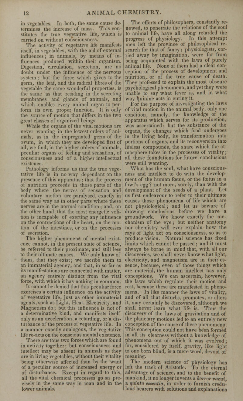 in vegetables. In both, the same cause de- termines the increase of mass. This con- stitutes the true vegetative life, which is carried on without consciousness. The activity of vegetative life manifests itself, in vegetables, with the aid of external influences; in animals, by means of in- fluences produced within their organism. Digestion, circulation, secretion, are no doubt under the influence of the nervous system; but the force which gives to the germ, the leaf, and the radical fibres of the vegetable the same wonderful properties, is the same as that residing in the secreting membranes and glands of animals, and which enables every animal organ to per- form its own proper function. It is only the source of motion that differs in the two great classes of organized beings. While the organs of the vital motions are never wanting in the lowest orders of ani- mals, as in the impregnated germ of the ovum, in which they are developed first of all, we find, in the higher orders of animals, peculiar organs of feeling and sensation, of consciousness and of a higher intellectual existence. Pathology informs us that the true vege- tative life is in no way dependant on the presence of this apparatus ; that the process of nutrition proceeds in those parts of the body where the nerves of sensation and voluntary motion are paralysed, exactly in the same way as in other parts where these nerves are in the normal condition; and, on the other hand, that the most energetic voli- tion is incapable of exerting any influence on the contractions of the heart, on the mo- tion of the intestines, or on the processes of secretion. The higher phenomena of mental exist- ence cannot, in the present state of science, be referred to their proximate, and still less to their ultimate causes. We only know of them, that they exist; we ascribe them to an immaterial agency, and that, in so far as its manifestations are connected with matter, an agency entirely distinct from the vital force, with which it has nothing in common. It cannot be denied that this peculiar force exercises a certain influence on the activity of vegetative life, just as other immaterial agents, such as Light, Heat, Electricity, and Magnetism do ; but this influence is not of a determinative kind, and manifests itself only as an acceleration, a retarding, or'a dis- turbance of the process of vegetative life. In a manner exactly analogous, the vegetative life re-acts on the conscious mental existence. There are thus two forces which are found in activity together; but consciousness and intellect may be absent in animals as they are in living vegetables, without their vitality being otherwise affected than by the want of a peculiar source of increased energy or of disturbance. Except in regard to this, all the vital chemical processes go on pre- cisely in the same way in man and in the lower animals. The efforts of philosophers, constantly re- newed, to penetrate the relations of the soul to animal life, have all along retarded the progress of physiology. In this attempt men left the province of philosophical re- search for that of fancy; physiologists, car- ried away by imagination, were far from being acquainted with the laws of purely animal life. None of them had a clear con- ception of the process of development and nutrition,, or of the true cause of death. They professed to explain the most obscure psychological phenomena, and yet they were unable to say what fever is, and in what way quinine acts in curing it. For the purpose of investigating the laws of vital motion in the animal body, only one condition, namely, the knowledge of the apparatus which serves for its production, was ascertained; but the substance of the organs, the changes which food undergoes in the living body, its transformation into portions of organs, and its reconversion into lifeless compounds, the share which the at- mosphere takes in the processes of vitality; all these foundations for future conclusions were still wanting. What has the soul, what have conscious- ness and intellect to do with the develop- ment of the human foetus, or the foetus in a fowl's egg? not more, surely, than with the development of the seeds of a plant. Let us first endeavour to refer to their ultimate causes those phenomena of life which are not physiological; and let us beware of drawing conclusions before we have a groundwork. We know exactly the me- chanism of the eye; but neither anatomy nor chemistry will ever explain how the rays of light act on consciousness, so as to produce vision. Natural science has fixed limits which cannot be passed; and it must always be borne in mind that, with all our discoveries, we shall never know what light, electricity, and magnetism are in their es- sence, because, even of those things which are material, the human intellect has only conceptions. We can ascertain, however, the laws which regulate their motion and rest, because these are manifested in pheno- mena. In like manner the laws of vitality, and of all that disturbs, promotes, or alters it, may certainly be discovered, although we shall never learn what life is. Thus the discovery of the laws of gravitation and of the planetary motions led to an entirely new conception of the cause of these phenomena. This conception could not have been formed in all its clearness without a knowledge of phenomena out of which it was evolved ; for, considered by itself, gravity, like light to one born blind, is a mere word, devoid of meaning. The modern science of physiology has left the track of Aristotle. To the eternal advantage of science, and to the benefit of mankind, it no longer invents a horror vacui, a quinta essentia, in order to furnish credu- lous hearers with solutions and explanations
