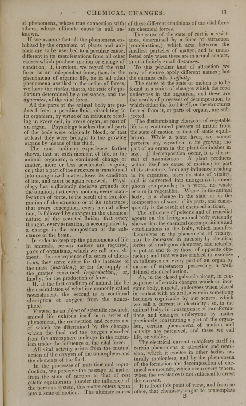 CHEMICAL CHANGES. of phenomena, whose true connection with I of these different conditions of the vital force others, whose ultimate cause is still un- are chemical forces. known. If we assume that all the phenomena ex- hibited by the organism of plants and ani- mals are to be ascribed to a peculiar cause, different in its manifestations from all other causes which produce motion or change of condition; if, therefore, we regard the vital force as an independent force, then, in the phenomena of organic life, as in all other phenomena ascribed to the action of forces, we have the statics, that is, the state of equi- librium determined by a resistance, and the dynamics, of th,e vital force. All the parts of the animal body are pro- duced from a peculiar fluid, circulating in its organism, by virtue of an influence resid- ing in every cell, in every organ, or part of an organ. Physiology teaches that all parts of the body were originally blood; or that at least they were brought to the growing organs by means of this fluid. The most ordinary experience farther shows, that at each moment of life, in the animal organism, a continued change of matter, more or less accelerated, is going on ; that a part of the structure is transformed into unorganized matter, loses its condition of life, and must be again renewed. Physi- ology has sufficiently decisive grounds for the opinion, that every motion, every mani- festation of force, is the result of a transfor- mation of the structure or of its substance; that every conception, every mental affec- tion, is followed by changes in the chemical nature of the secreted fluids; that every thought, every sensation, is accompanied by a change in the composition of the sub- stance of the brain. In order to keep up the phenomena of life in animals, certain matters are required, parts of organisms, which we call nourish- ment. In consequence of a series of altera- tions, they serve either for the increase of the mass (nutrition,) or for the supply of the matter consumed (reproduction,) or, finally, for the production of force. II. If the first condition of animal life be the assimilation of what is commonly called nourishment, the second is a continual absorption of oxygen from the atmos- phere. Viewed as an object of scientific research, animal life exhibits itself in a series of phenomena, the connection and recurrence of which are determined by the changes which the food and the oxygen absorbed from the atmosphere undergo in the organ- ism under the influence of the vital force. All vital activity arises from the mutual action of the oxygen of the atmosphere and the elements of the food. In the processes of nutrition and repro- duction, we perceive the passage of matter from the state of motion to that of rest (static equilibrium;) under the influence of the nervous s\ stem, this matter enters again into a state of motion. The ultimate causes The cause of the state of rest is a resist- ance, determined by a force of attraction (combination,) which acts between the smallest particles of matter, and is mani- fested only when these are in actual contact, or at infinitely small distances. To this peculiar kind of attraction we may of course apply different names; but the chemist calls it affinity. The cause of the state of motion is to be found in a series of changes which the food undergoes in the organism, and these are the results of processes of decomposition, to which either the food itself, or the structures formed from it, or parts of organs, are sub- jected. The distinguishing character of vegetable life is a continued passage of matter from the state of motion to that of static equili- brium. While a plant lives, we cannot perceive any cessation in its growth; no part of an organ in the plant diminishes in size. If decomposition occur, it is the re- sult of assimilation. A plant produces within itself no cause of motion; no part of its structure, from any influence residing in its organism, loses its state of vitality, and is converted into unorganized, amor- phous compounds; in a word, no waste occurs in vegetables. Waste, in the animal body, is a change in the state or in the composition of some of its parts, and conse- quently is the result of chemical actions. Theinfluence of poisons and of remedial agents on the living animal body evidently shows that the chemical decompositions and combinations in the body, which manifest themselves in the phenomena of vitality, may be increased in intensity by chemical forces of analogous character, and retarded or put an end to by those of opposite cha- racter ; and that we are enabled to exercise an influence on every part of an organ by means of substances possessing a well- defined chemical action. As, in the closed galvanic circuit, in con- sequence of certain changes which an inor- ganic body, a metal, undergoes when placed in contact with an acid, a certain something becomes cognizable by our senses, which we call a current of electricity; so, in the animal body, in consequence of transforma- tions and 'changes undergone by matter previously constituting a part of the organ- ism, certain phenomena of motion and activity are perceived, and these we call life, or vitality. . . The electrical current manifests itself in certain phenomena of attraction and repul- sion, which it excites in other bodies na- turally motionless, and by the phenomena of the formation and decomposition of che- mical compounds, which occurevery where, when the resistance is not sufficient to arrest the current. It is from this point of view, and from no other, that chemistry ought to contemplate B