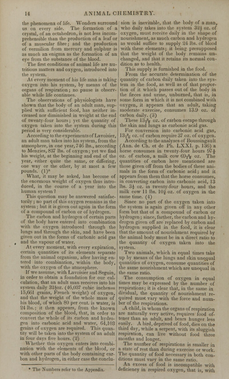 the phenomena of life. Wonders surround us on every side. The formation of a crystal, of an octahedron, is not less incom- prehensible than the production of a leaf or of a muscular fibre; and the production of vermilion from mercury and sulphur is as much an enigma as the formation of an eye from the substance of the blood. The first conditions of animal life are nu- tritious matters and oxygen, introduced into the system. At every moment of his life man is taking oxygen into his system, by means of the organs of respiration; no pause is observ- able while life continues. The observations of physiologists have shown that the body of an adult man, sup- plied with sufficient food, has neither in- creased nor diminished in weight at the end of twenty-four hours; yet the quantity of oxygen taken into the system during this period is very considerable. According to the experiments of Lavoisier, an adult man takes into his system, from the atmosphere, in one year, 746 lbs., according to Menzies, 837 lbs. of oxygen; yet we find his weight, at the beginning and end of the year, either quite the same, or differing, one way or the other, by at most a few pounds. (1)* What, it may be asked, has become of the enormous weight of oxygen thus intro- duced, in the course of a year into the human system? This question may be answered satisfac- torily ; no part of this oxygen remains in the system; but it is given out again in the form of a compound of carbon or of hydrogen. The carbon and hydrogen of certain parts of the hotly have entered into combination with the oxygen introduced through the lungs and through the skin, and have been given out in the forms of carbonic acid gas and the vapour of water. At every moment, with every expiration, certain quantities of its elements separate from the animal organism, after having en- tered into combination, within the body, with the oxygen of the atmosphere. If we assume, with Lavoisier and Seguin, in order to obtain a foundation for our cal- culation, that an adult man receives into his system daily 32£oz. (46,037 cubic inches= 15,661 grains, French weight) of oxygen, and that the weight of the whole mass of his blood, of which 80 per cent, is water, is 24 lbs.; it then appears, from the known composition of the blood, that, in order to convert the whole of its carbon and hydro- gen into carbonic acid and water, 64,103 grains of oxygen are required. This quan- tity will be taken into the system of an adult in four days five hours. (2) Whether this oxygen enters into combi- nation with the elements of the blood, or with other parts of the body containing car- bon and hydrogen, in either case the conclu- * The Numbers refer to the Appendix. sion is inevitable, that the body of a men, who daily takes into the system 32i oz. of oxygen, must receive daily in the shape of nourishment, as much carbon and hydrogen as would suffice to supply 24 lbs. of blood with these elements; it being presupposed that the weight of the body remains un- changed, and that it retains its normal con- dition as to health. This supply is furnished in the food. From the accurate determination of the quantity of carbon daily taken into the sys- tem in the food, as well as of that propor- tion of it which passes out of the body in the faeces and urine, unburned, that is, in some form in which it is not combined with oxygen, it appears that an adult, taking moderate exercise, consumes 13.9 oz. of carbon daily. (3) These 13-^ oz. of carbon escape through the skin and lungs as carbonic acid gas. For conversion into carbonic acid gas, 13-j% oz. of carbon require 37 oz. of oxygen. According to the analyses of Boussingault (Ann. de Ch. et de Ph. LXXI. p. 136) a horse consumes in twenty-four hours 97£ oz. of carbon, a milk cow 69^ oz. The quantities of carbon here mentioned are those given off from the bodies of these ani- mals in the form of carbonic acid; and it appears from them that the horse consumes, in converting carbon into carbonic acid, 13 lbs. 3$ oz. in twenty-four hours, and the milk cow 11 lbs. 10£ oz. of oxygen in the same time. (4) Since no part of the oxygen taken into the system is again given off in any other form but that of a compound of carbon or hydrogen; since, farther, the carbon and hy- drogen given off are replaced by carbon and hydrogen supplied in the food, it is clear that the amount of nourishment required by the animal body must be in a direct ratio to the quantity of oxygen taken into the system. Two animals, which in equal times take up by means of the lungs and skin unequal quantities of oxygen, consume quantities of the same nourishment which are unequal in the same ratio. The consumption of oxygen in equal times may be expressed by the number of respirations; it is clear that, in the same in dividual, the quantity of nourishment re- quired mus-t vary with the force and num- ber of the respirations. .A child, in whom the organs of respiration are naturally very active, requires food of- tener than an adult, and bears hunger less easily. A bird, deprived of food, dies on the third day, while a serpent, with its sluggish respiration, can live without food three months and longer. The number of respirations is smaller in a state of rest than during exercise or work. The quantity of food necessary in both con- ditions must vary in the same ratio. An excess of food is incompatible with deficiency in respired oxygen, that is, with