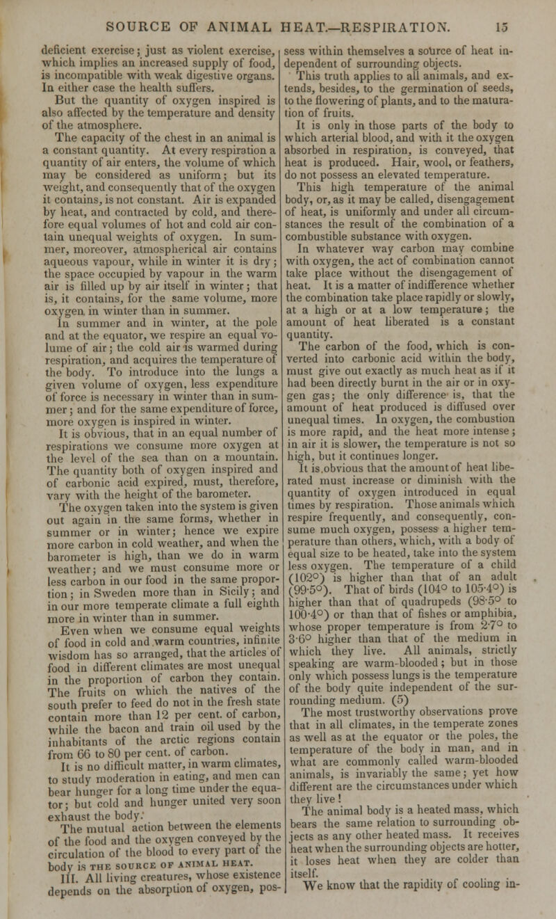 deficient exercise; just as violent exercise, which implies an increased supply of food, is incompatible with weak digestive organs. In either case the health suffers. But the quantity of oxygen inspired is also affected by the temperature and density of the atmosphere. The capacity of the chest in an animal is a constant quantity. At every respiration a quantity of air enters, the volume of which may be considered as uniform; but its weight, and consequently that of the oxygen it contains, is not constant. Air is expanded by heat, and contracted by cold, and there- fore equal volumes of hot and cold air con- lain unequal weights of oxygen. In sum- mer, moreover, atmospherical air contains aqueous vapour, while in winter it is dry; the space occupied by vapour in the warm air is filled up by air itself in winter; that is, it contains, for the same volume, more oxygen in winter than in summer. In summer and in winter, at the pole and at the equator, we respire an equal vo- lume of air; the cold air is warmed during respiration, and acquires the temperature of the body. To introduce into the lungs a given volume of oxygen, less expenditure of force is necessary in winter than in sum- mer; and for the same expenditure of force, more oxygen is inspired in winter. It is obvious, that in an equal number of respirations we consume more oxygen at the level of the sea than on a mountain. The quantity both of oxygen inspired and of carbonic acid expired, must, therefore, vary with the height of the barometer. The oxygen taken into the system is given out again in the same forms, whether in summer or in winter; hence we expire more carbon in cold weather, and when the barometer is high, than we do in warm weather; and we must consume more or less carbon in our food in the same propor- tion ; in Sweden more than in Sicily; and in our more temperate climate a full eighth more in winter than in summer. Even when we consume equal weights of food in cold and warm countries, infinite wisdom has so arranged, that the articles of food in different climates are most unequal in the proportion of carbon they contain. The fruits on which the natives of the south prefer to feed do not in the fresh state contain more than 12 per cent, of carbon, while the bacon and train oil used by the inhabitants of the arctic regions contain from 66 to 80 per cent, of carbon. It is no difficult matter, in warm climates, to study moderation in eating, and men can bear hunger for a long time under the equa- tor; but cold and hunger united very soon exhaust the body: The mutual action between the elements of the food and the oxygen conveyed by the circulation of the blood to every part of the body is the source of animal heat. III. All living creatures, whose existence depends on the absorption of oxygen, pos- sess within themselves a source of heat in- dependent of surrounding objects. This truth applies to all animals, and ex- tends, besides, to the germination of seeds, to the flowering of plants, and to the matura- tion of fruits. It is only in those parts of the body to which arterial blood, and with it the oxygen absorbed in respiration, is conveyed, that heat is produced. Hair, wool, or feathers, do not possess an elevated temperature. This high temperature of the animal body, or, as it may be called, disengagement of heat, is uniformly and under all circum- stances the result of the combination of a combustible substance with oxygen. In whatever way carbon may combine with oxygen, the act of combination cannot take place without the disengagement of heat. It is a matter of indifference whether the combination take place rapidly or slowly, at a high or at a low temperature; the amount of heat liberated is a constant quantity. The carbon of the food, which is con- verted into carbonic acid within the body, must give out exactly as much heat as if it had been directly burnt in the air or in oxy- gen gas; the only difference is, that the amount of heat produced is diffused oyer unequal times. In oxygen, the combustion is more rapid, and the heat more intense; in air it is slower, the temperature is not so high, but it continues longer. It is,obvious that the amount of heat libe- rated must increase or diminish with the quantity of oxygen introduced in equal times by respiration. Those animals which respire frequently, and consequently, con- sume much oxygen, possess a higher tem- perature than others, which, with a body of equal size to be heated, take into the system less oxygen. The temperature of a child (102°) is higher than that of an adult (995°). That of birds (104° to 105-4°) is higher than that of quadrupeds (98-5° to 100-4°) or than that of fishes or amphibia, whose proper temperature is from 27° to 36° higher than that of the medium in which they live. All animals, strictly speaking are warm-blooded; but in those only which possess lungs is the temperature of the body quite independent of the sur- rounding medium. (5) The most trustworthy observations prove that in all climates, in the temperate zones as well as at the equator or the poles, the temperature of the body in man, and in what are commonly called warm-blooded animals, is invariably the same; yet how different are the circumstances under which they live! The animal body is a heated mass, which bears the same relation to surrounding ob- jects as any other heated mass. It receives heat when the surrounding objects are hotter, it loses heat when they are colder than itself. We know that the rapidity of cooling in-
