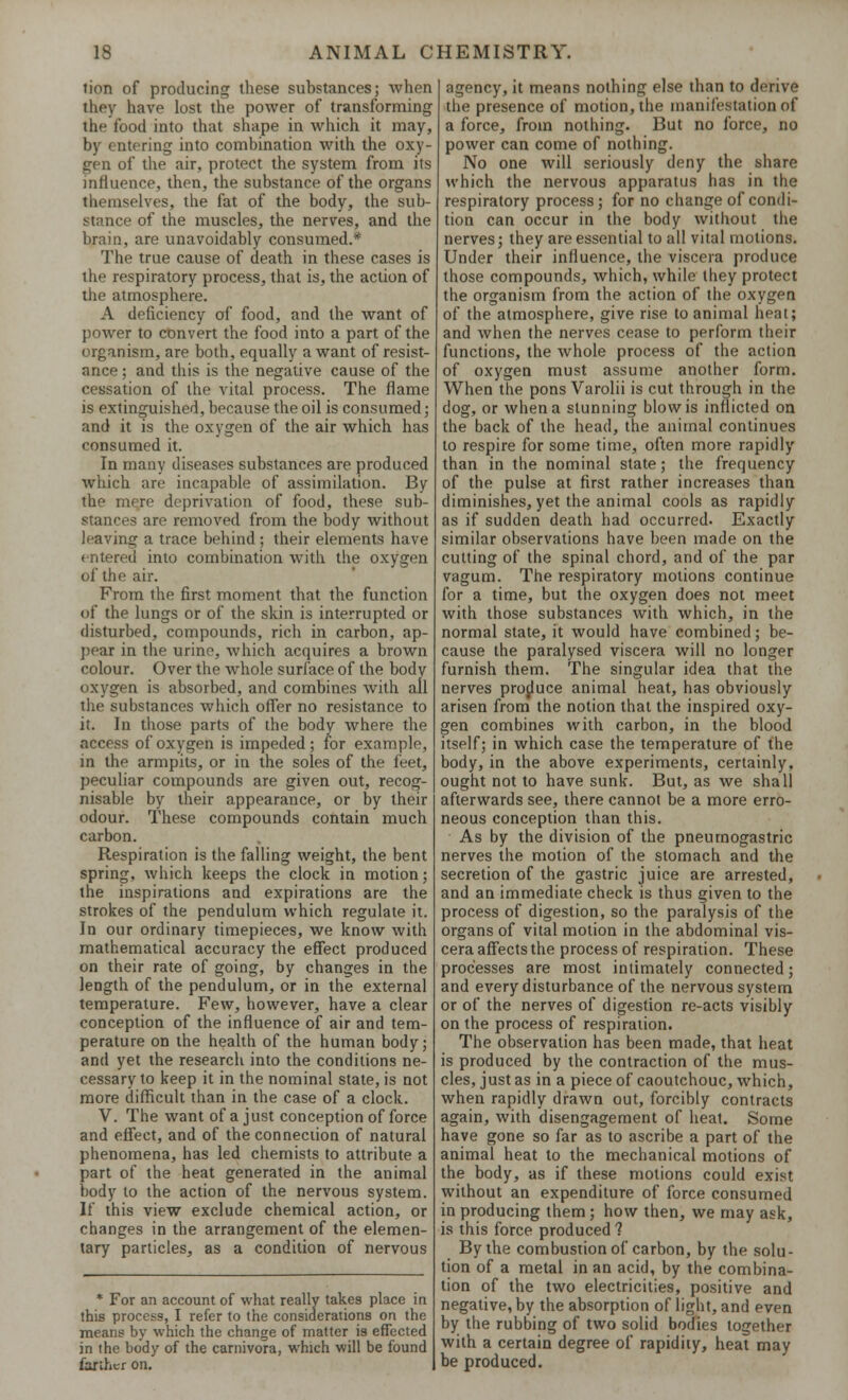 lion of producing these substances; when they have lost the power of transforming the food into that shape in which it may, by entering into combination with the oxy- gen of the air, protect the system from its influence, then, the substance of the organs themselves, the fat of the body, the sub- stance of the muscles, the nerves, and the brain, are unavoidably consumed.* The true cause of death in these cases is the respiratory process, that is, the action of the atmosphere. A deficiency of food, and the want of power to convert the food into a part of the organism, are both, equally a want of resist- ance ; and this is the negative cause of the cessation of the vital process. The flame is extinguished, because the oil is consumed; and it is the oxygen of the air which has consumed it. In many diseases substances are produced which are incapable of assimilation. By the more deprivation of food, these sub- stances are removed from the body without leaving a trace behind ; their elements have entered into combination with the oxygen of the air. From the first moment that the function of the lungs or of the skin is interrupted or disturbed, compounds, rich in carbon, ap- pear in the urine, which acquires a brown colour. Over the whole surface of the body oxygen is absorbed, and combines with all the substances which offer no resistance to it. In those parts of the body where the access of oxygen is impeded; for example, in the armpits, or in the soles of the feet, peculiar compounds are given out, recog- nisable by their appearance, or by their odour. These compounds contain much carbon. Respiration is the falling weight, the bent spring, which keeps the clock in motion; the inspirations and expirations are the strokes of the pendulum which regulate it. In our ordinary timepieces, we know with mathematical accuracy the effect produced on their rate of going, by changes in the length of the pendulum, or in the external temperature. Few, however, have a clear conception of the influence of air and tem- perature on the health of the human body; and yet the research into the conditions ne- cessary to keep it in the nominal state, is not more difficult than in the case of a clock. V. The want of a just conception of force and effect, and of the connection of natural phenomena, has led chemists to attribute a part of the heat generated in the animal body to the action of the nervous system. If this view exclude chemical action, or changes in the arrangement of the elemen- tary particles, as a condition of nervous * For an account of what really takes place in this process, I refer to the considerations on the means by which the change of matter is effected in the body of the carnivora, which will be found farther on. agency, it means nothing else than to derive the presence of motion, the manifestation of a force, from nothing. But no force, no power can come of nothing. No one will seriously deny the share which the nervous apparatus has in the respiratory process; for no change of condi- tion can occur in the body without the nerves; they are essential to all vital motions. Under their influence, the viscera produce those compounds, which, while they protect the organism from the action of the oxygen of the atmosphere, give rise to animal heat; and when the nerves cease to perform their functions, the whole process of the action of oxygen must assume another form. When the pons Varolii is cut through in the dog, or when a stunning blow is inflicted on the back of the head, the animal continues to respire for some time, often more rapidly than in the nominal state; the frequency of the pulse at first rather increases than diminishes, yet the animal cools as rapidly as if sudden death had occurred. Exactly similar observations have been made on the cutting of the spinal chord, and of the par vagum. The respiratory motions continue for a time, but the oxygen does not meet with those substances with which, in the normal state, it would have combined; be- cause the paralysed viscera will no longer furnish them. The singular idea that the nerves produce animal heat, has obviously arisen from the notion that the inspired oxy- gen combines with carbon, in the blood itself; in which case the temperature of the body, in the above experiments, certainly, ought not to have sunk. But, as we shall afterwards see, there cannot be a more erro- neous conception than this. As by the division of the pneurnogastric nerves the motion of the stomach and the secretion of the gastric juice are arrested, and an immediate check is thus given to the process of digestion, so the paralysis of the organs of vital motion in the abdominal vis- cera affects the process of respiration. These processes are most intimately connected; and every disturbance of the nervous system or of the nerves of digestion re-acts visibly on the process of respiration. The observation has been made, that heat is produced by the contraction of the mus- cles, just as in a piece of caoutchouc, which, when rapidly drawn out, forcibly contracts again, with disengagement of heat. Some have gone so far as to ascribe a part of the animal heat to the mechanical motions of the body, as if these motions could exist without an expenditure of force consumed in producing them; how then, we may ask, is this force produced ? By the combustion of carbon, by the solu- tion of a metal in an acid, by the combina- tion of the two electricities, positive and negative, by the absorption of light, and even by the rubbing of two solid bodies together with a certain degree of rapidity, heat may be produced.