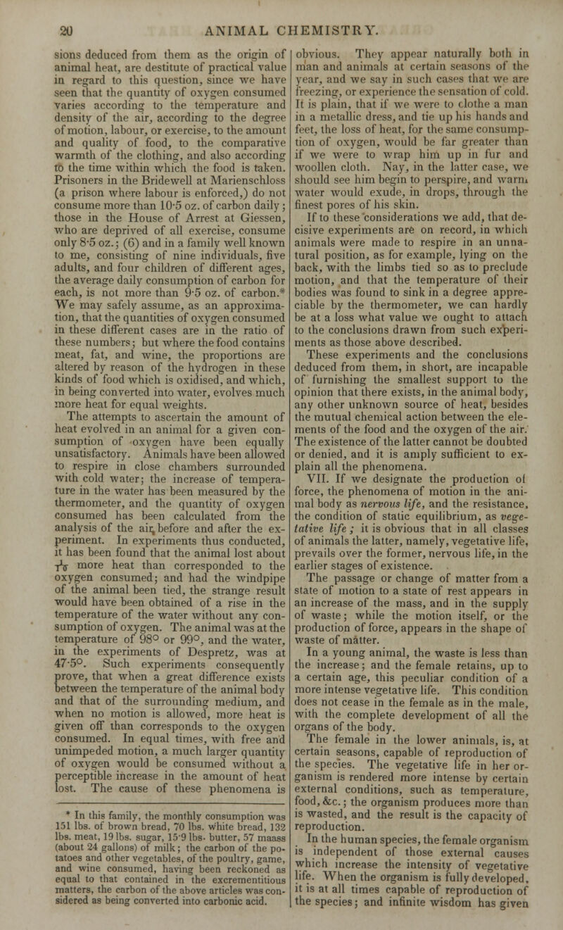 sions deduced from them as the origin of animal heat, are destitute of practical value in regard to this question, since we have seen that the quantity of oxygen consumed varies according to the temperature and density of the air, according to the degree of motion, labour, or exercise, to the amount and quality of food, to the comparative warmth of the clothing, and also according to the time within which the food is taken. Prisoners in the Bridewell at Marienschloss (a prison where labour is enforced,) do not consume more than 10-5 oz. of carbon daily; those in the House of Arrest at Giessen, who are deprived of all exercise, consume only 8-5 oz.; (6) and in a family well known to me, consisting of nine individuals, five adults, and four children of different ages, the average daily consumption of carbon for each, is not more than 9 5 oz. of carbon.* We may safely assume, as an approxima- tion, that the quantities of oxygen consumed in these different cases are in the ratio of these numbers; but where the food contains meat, fat, and wine, the proportions are altered by reason of the hydrogen in these kinds of food which is oxidised, and which, in being converted into water, evolves much more heat for equal weights. The attempts to ascertain the amount of heat evolved in an animal for a given con- sumption of oxygen have been equally unsatisfactory. Animals have been allowed to respire in close chambers surrounded with cold water; the increase of tempera- ture in the water has been measured by the thermometer, and the quantity of oxygen consumed has been calculated from the analysis of the air, before and after the ex- periment. In experiments thus conducted, it has been found that the animal lost about -rV more heat than corresponded to the oxygen consumed; and had the windpipe of the animal been tied, the strange result would have been obtained of a rise in the temperature of the water without any con- sumption of oxygen. The animal was at the temperature of 98° or 99°, and the water, in the experiments of Despretz, was at 47-5°. Such experiments consequently prove, that when a great difference exists between the temperature of the animal body and that of the surrounding medium, and when no motion is allowed, more heat is given off than corresponds to the oxygen consumed. In equal times, with free and unimpeded motion, a much larger quantity of oxygen would be consumed without a perceptible increase in the amount of heat lost. The cause of these phenomena is * In this family, the monthly consumption was 151 lbs. of brown bread, 70 lbs. white bread, 132 lbs. meat, 19 lbs. sugar, 159 lbs- butter, 57 maass (about 24 gallons) of milk; the carbon of the po- tatoes and other vegetables, of the poultry, game, and wine consumed, having been reckoned as equal to that contained in the excrementitious matters, the carbon of the above articles was con- sidered as being converted into carbonic acid. obvious. They appear naturally both in man and animals at certain seasons of the year, and we say in such cases that we are freezing, or experience the sensation of cold. It is plain, that if we were to (lothe a man in a metallic dress, and tie up his hands and feet, the loss of heat, for the same consump- tion of oxygen, would be far greater than if we were to wrap him up in fur and woollen cloth. Nay, in the latter case, we should see him begin to perspire, and warm water would exude, in drops, through the finest pores of his skin. If to these considerations we add, that de- cisive experiments are on record, in which animals were made to respire in an unna- tural position, as for example, lying on the back, with the limbs tied so as to preclude motion, and that the temperature of their bodies was found to sink in a degree appre- ciable by the thermometer, we can hardly be at a loss what value we ought to attach to the conclusions drawn from such experi- ments as those above described. These experiments and the conclusions deduced from them, in short, are incapable of furnishing the smallest support to the opinion that there exists, in the animal body, any other unknown source of heat, besides the mutual chemical action between the ele- ments of the food and the oxygen of the air. The existence of the latter cannot be doubted or denied, and it is amply sufficient to ex- plain all the phenomena. VII. If we designate the production of force, the phenomena of motion in the ani- mal body as nervous life, and the resistance, the condition of static equilibrium, as vege- tative life ; it is obvious that in all classes of animals the latter, namely, vegetative life, prevails over the former, nervous life, in the earlier stages of existence. The passage or change of matter from a state of motion to a state of rest appears in an increase of the mass, and in the supply of waste; while the motion itself, or the production of force, appears in the shape of waste of matter. In a young animal, the waste is less than the increase; and the female retains, up to a certain age, this peculiar condition of a more intense vegetative life. This condition does not cease in the female as in the male, with the complete development of all the organs of the body. The female in the lower animals, is, at certain seasons, capable of reproduction of the species. The vegetative life in her or- ganism is rendered more intense by certain external conditions, such as temperature, food,&c.; the organism produces more than is wasted, and the result is the capacity of reproduction. In the human species, the female organism is independent of those external causes which increase the intensity of vegetative life. When the organism is fully developed, it is at all times capable of reproduction of the species; and infinite wisdom has given
