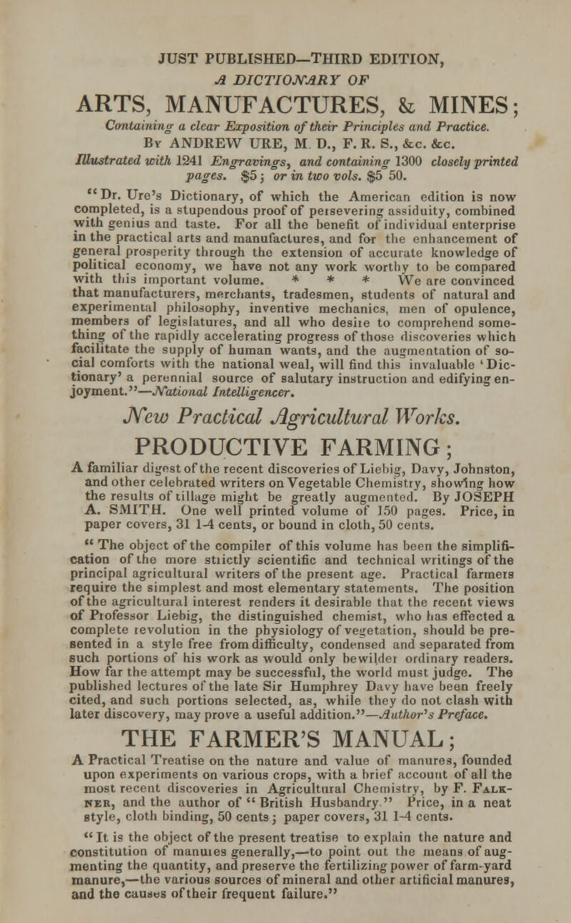 JUST PUBLISHED—THIRD EDITION, A DICTIONARY OF ARTS, MANUFACTURES, h MINES; Containing a clear Exposition of their Principles and Practice. By ANDREW URE, M D., F. R. S., &c. &c. Illustrated with 1241 Engravings, and containing 1300 closely printed pages. $5; or in two vols. $5 50. Dr. Ure's Dictionary, of which the American edition is now completed, is a stupendous proof of peisevering assiduity, combined with genius and taste. For all the benefit of individual enterprise in the practical arts and manufactures, and for the enhancement of general prosperity through the extension of accurate knowledge of political economy, we have not any work worthy to be compared with this important volume. * * * We are convinced that manufacturers, merchants, tradesmen, students of natural and experimental philosophy, inventive mechanics, men of opulence, members of legislatures, and all who desiie to comprehend some- thing of the rapidly accelerating progress of those discoveries which facilitate the supply of human wants, and the augmentation of so- cial comforts with the national weal, will find this invaluable 'Dic- tionary'a perennial source of salutary instruction and edifying en- joyment.—JVational Intelligencer. New Practical Agricultural Works. PRODUCTIVE FARMING; A familiar digest of the recent discoveries of Liebig, Davy, Johnston, and other celebrated writers on Vegetable Chemistry, showing how the results of tillage might be greatly augmented. By JOSEPH A. SMITH. One well printed volume of 150 pages. Price, in paper covers, 31 1-4 cents, or bound in cloth, 50 cents.  The object of the compiler of this volume has been the simplifi- cation of the more stiictly scientific and technical writings of the principal agricultuial writers of the present age. Practical farmers require the simplest and most elementary statements. The position of the agricultural interest renders it desirable that the recent views of Piofessor Liebig, the distinguished chemist, who has effected a complete levolution in the physiology of vegetation, should be pre- sented in a style free from difficulty, condensed and separated from such portions of his work as would only bewildei ordinary readers. How far the attempt may be successful, the world must judge. The published lectures of the late Sir Humphrey Davy have been freely cited, and such portions selected, as, while they do not clash with later discovery, may prove a useful addition.—Author's Preface. THE FARMER'S MANUAL; A Practical Treatise on the nature and value of manures, founded upon experiments on various crops, with a brief account of all the most recent discoveries in Agricultural Chemistry, by F. Falk- ner, and the author of  British Husbandry Price, in a neat style, cloth binding, 50 cent3; paper covers, 31 1-4 cents. It is the object of the present treatise to explain the nature and constitution of manuies generally,—to point out the means of aug- menting the quantity, and preserve the fertilizing power of farm-yard manure,—the various sources of mineral and other artificial manures, and the causes of their frequent failure.