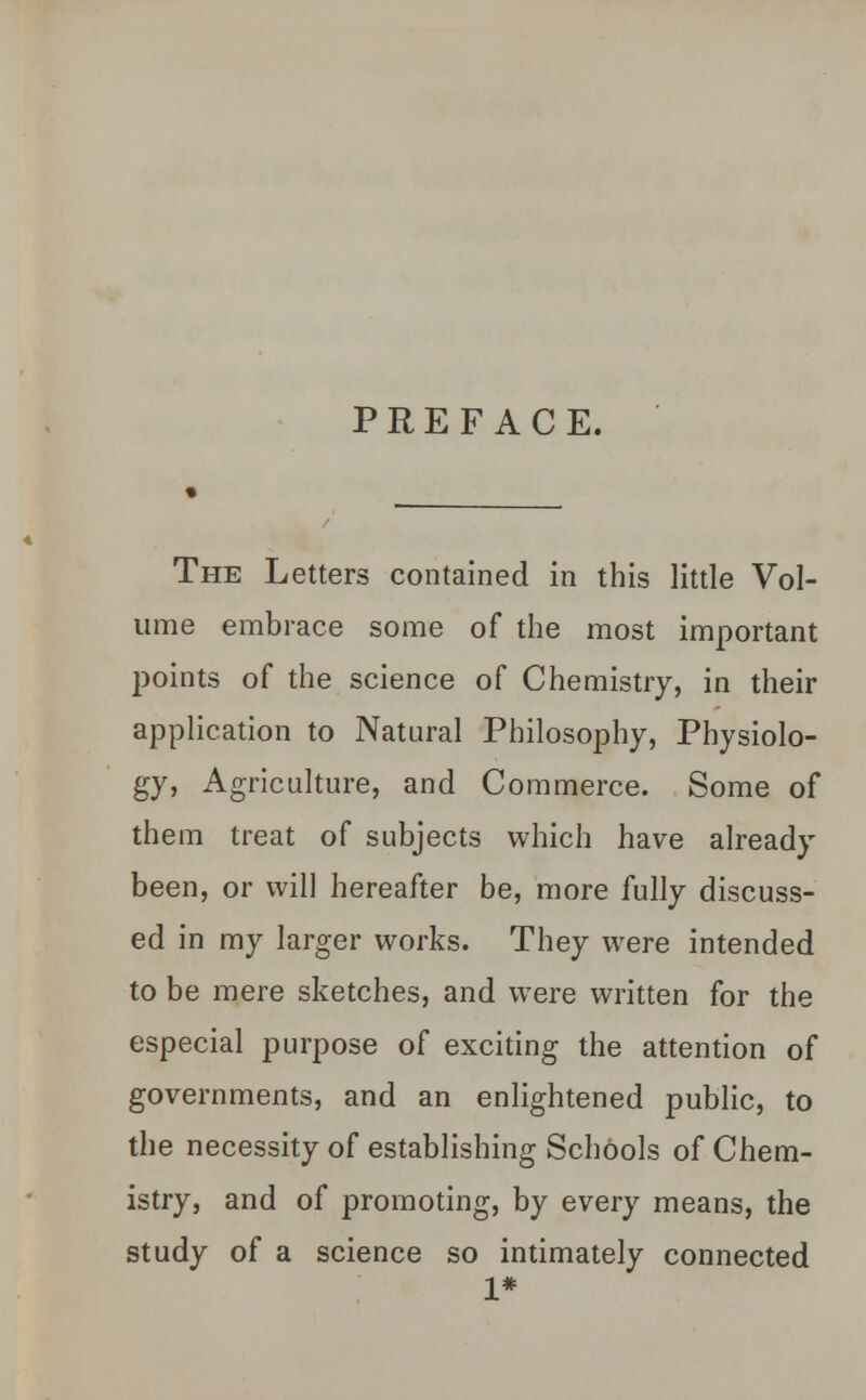 PREFACE. The Letters contained in this little Vol- ume embrace some of the most important points of the science of Chemistry, in their application to Natural Philosophy, Physiolo- gy, Agriculture, and Commerce. Some of them treat of subjects which have already been, or will hereafter be, more fully discuss- ed in my larger works. They were intended to be mere sketches, and were written for the especial purpose of exciting the attention of governments, and an enlightened public, to the necessity of establishing Schools of Chem- istry, and of promoting, by every means, the study of a science so intimately connected 1*