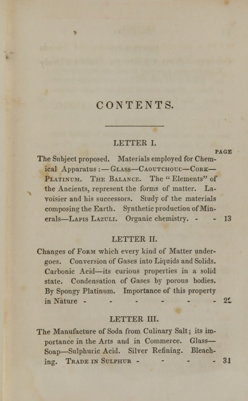 CONTENTS. LETTER I. PAGE The Subject proposed. Materials employed for Chem- ical Apparatus : — Glass—Caoutchouc—Cork— Platinum. The Balance. The  Elements of the Ancients, represent the forms of matter. La- voisier and his successors. Study of the materials composing the Earth. Synthetic production of Min- erals—Lapis Lazuli. Organic chemistry. - - 13 LETTER II. Changes of Form which every kind of Matter under- goes. Conversion of Gases into Liquids and Solids. Carbonic Acid—its curious properties in a solid state. Condensation of Gases by porous bodies. By Spongy Platinum. Importance of this property in Nature - - - - - - 2L LETTER HI. The Manufacture of Soda from Culinary Salt; its im- portance in the Arts and in Commerce. Glass— Soap—Sulphuric Acid. Silver Refining. Bleach- ing. Trade in Sulphur - - - - 31