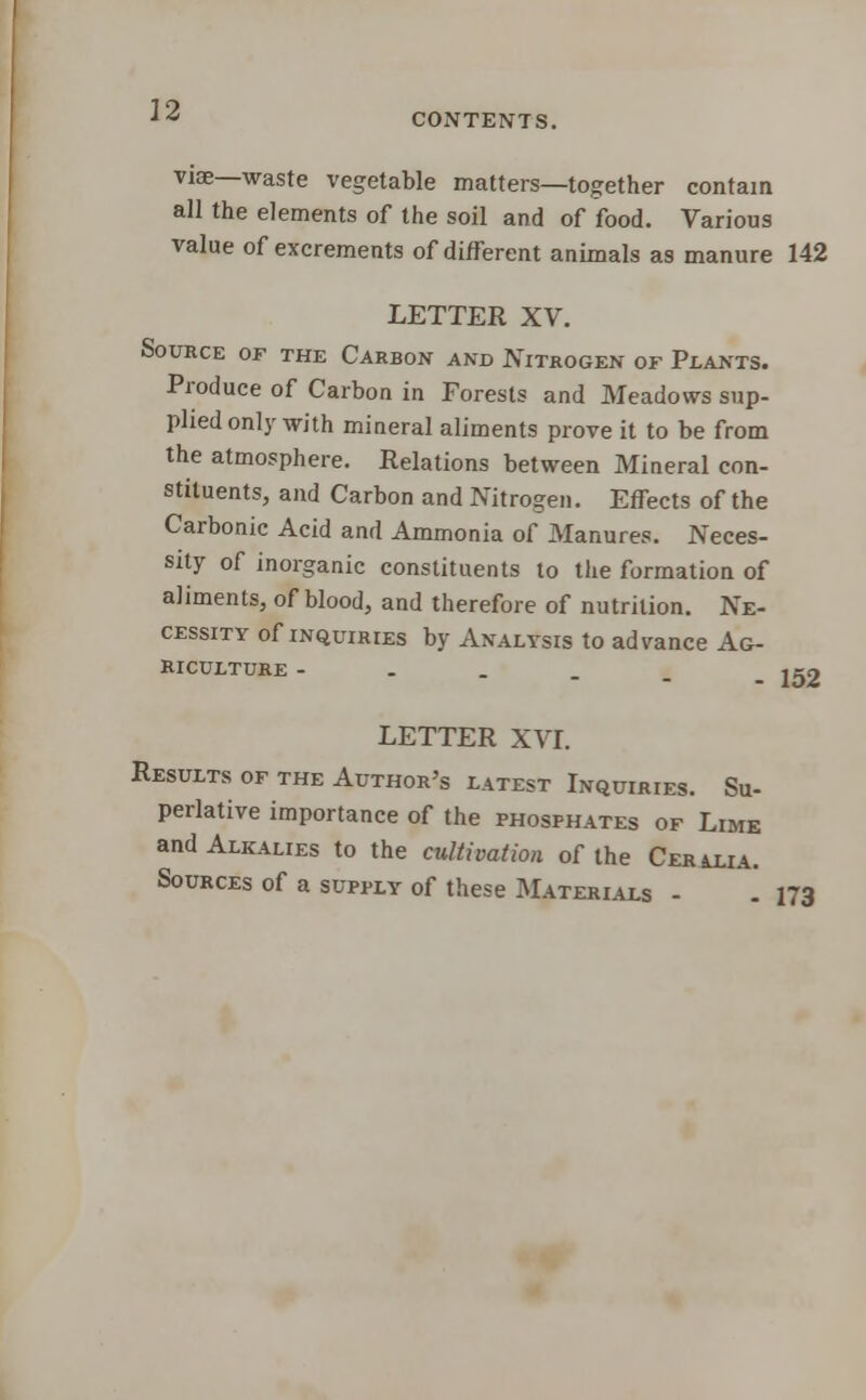 CONTENTS. viae—waste vegetable matters—together contain all the elements of the soil and of food. Various value of excrements of different animals as manure 142 LETTER XV. Source of the Carbon and Nitrogen of Plants. Produce of Carbon in Forests and Meadows sup- plied only with mineral aliments prove it to be from the atmosphere. Relations between Mineral con- stituents, and Carbon and Nitrogen. Effects of the Carbonic Acid and Ammonia of Manures. Neces- sity of inorganic constituents to the formation of aliments, of blood, and therefore of nutrition. Ne- cessity of inquiries by Analysis to advance Ag- riculture ---'__. 152 LETTER XVI. Results of the Author's latest Inquiries. Su- perlative importance of the phosphates of Lime and Alkalies to the cultivation of the Ceralia. Sources of a supply of these Materials - . 173