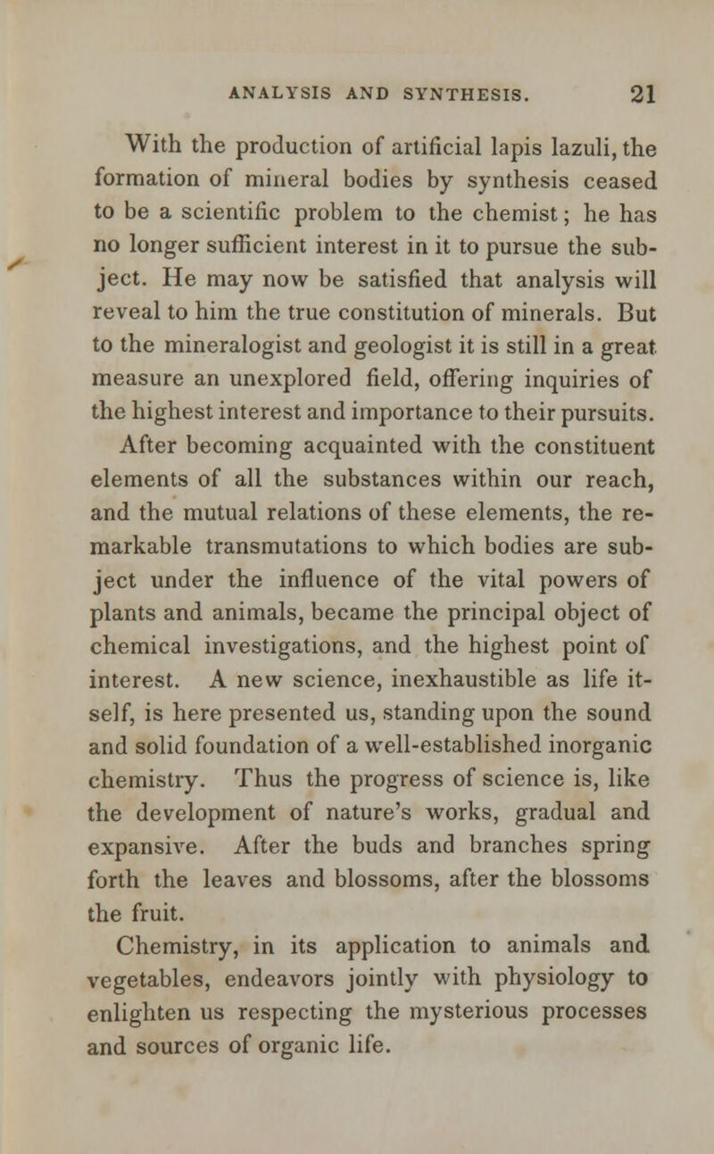 With the production of artificial lapis lazuli, the formation of mineral bodies by synthesis ceased to be a scientific problem to the chemist; he has no longer sufficient interest in it to pursue the sub- ject. He may now be satisfied that analysis will reveal to him the true constitution of minerals. But to the mineralogist and geologist it is still in a great measure an unexplored field, offering inquiries of the highest interest and importance to their pursuits. After becoming acquainted with the constituent elements of all the substances within our reach, and the mutual relations of these elements, the re- markable transmutations to which bodies are sub- ject under the influence of the vital powers of plants and animals, became the principal object of chemical investigations, and the highest point of interest. A new science, inexhaustible as life it- self, is here presented us, standing upon the sound and solid foundation of a well-established inorganic chemistry. Thus the progress of science is, like the development of nature's works, gradual and expansive. After the buds and branches spring forth the leaves and blossoms, after the blossoms the fruit. Chemistry, in its application to animals and vegetables, endeavors jointly with physiology to enlighten us respecting the mysterious processes and sources of organic life.