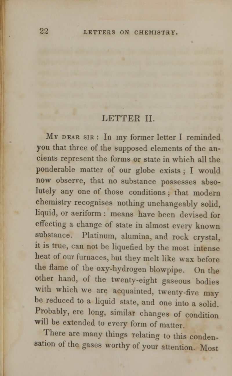 LETTER II. My dear sir : In my former letter I reminded you that three of the supposed elements of the an- cients represent the forms or state in which all the ponderable matter of our globe exists ; I would now observe, that no substance possesses abso- lutely any one of those conditions; that modern chemistry recognises nothing unchangeably solid, liquid, or aeriform : means have been devised for effecting a change of state in almost every known substance. Platinum, alumina, and rock crystal, it is true, can not be liquefied by the most intense heat of our furnaces, but they melt like wax before the flame of the oxy-hvdrogen blowpipe. On the other hand, of the twenty-eight gaseous bodies with which we are acquainted, twenty-five may be reduced to a liquid state, and one into a solid. Probably, ere long, similar changes of condition will be extended to every form of matter. There are many things relating to this conden- sation of the gases worthy of your attention. Most