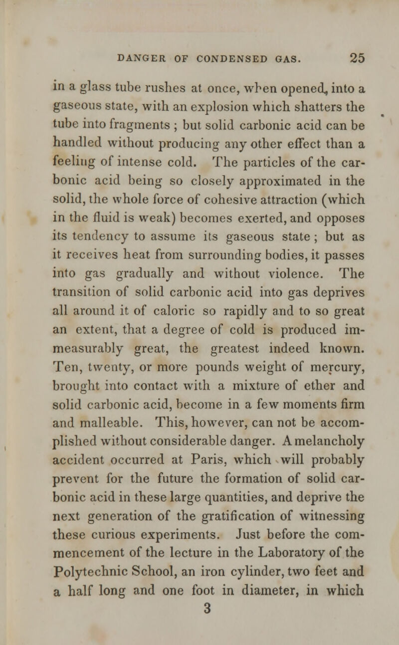 in a glass tube rushes at once, when opened, into a gaseous state, with an explosion which shatters the tube into fragments ; but solid carbonic acid can be handled without producing any other effect than a feeling of intense cold. The particles of the car- bonic acid being so closely approximated in the solid, the whole force of cohesive attraction (which in the fluid is weak) becomes exerted, and opposes its tendency to assume its gaseous state; but as it receives heat from surrounding bodies, it passes into gas gradually and without violence. The transition of solid carbonic acid into gas deprives all around it of caloric so rapidly and to so great an extent, that a degree of cold is produced im- measurably great, the greatest indeed known. Ten, twenty, or more pounds weight of mercury, brought into contact with a mixture of ether and solid carbonic acid, become in a few moments firm and malleable. This,however, cannot be accom- plished without considerable danger. A melancholy accident occurred at Paris, which will probably prevent for the future the formation of solid car- bonic acid in these large quantities, and deprive the next generation of the gratification of witnessing these curious experiments. Just before the com- mencement of the lecture in the Laboratory of the Polytechnic School, an iron cylinder, two feet and a half long and one foot in diameter, in which 3