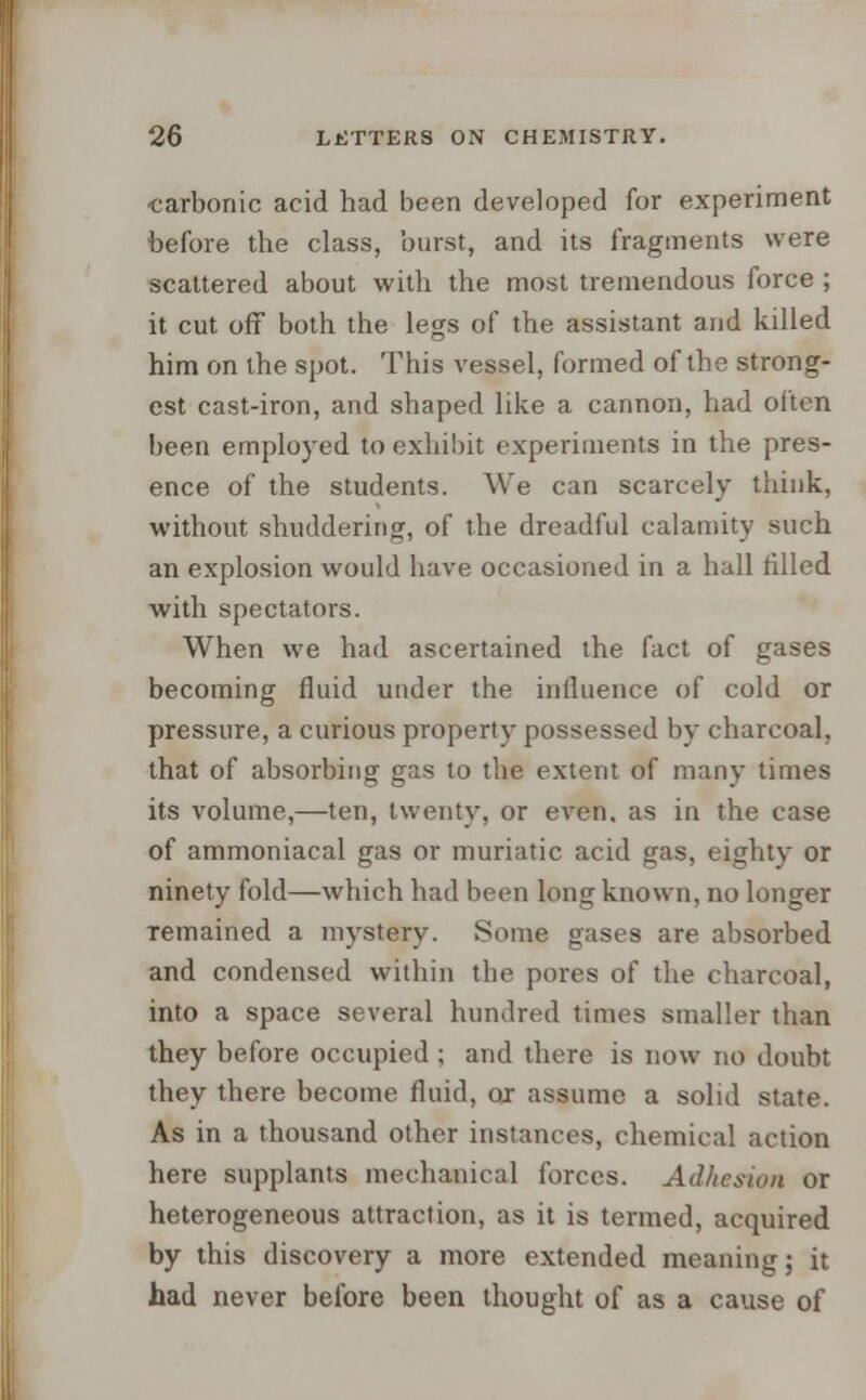 carbonic acid had been developed for experiment before the class, burst, and its fragments were scattered about with the most tremendous force ; it cut off both the legs of the assistant and killed him on the spot. This vessel, formed of the strong- est cast-iron, and shaped like a cannon, had often been employed to exhibit experiments in the pres- ence of the students. We can scarcely think, without shuddering, of the dreadful calamity such an explosion would have occasioned in a hall filled with spectators. When we had ascertained the fact of gases becoming fluid under the influence of cold or pressure, a curious property possessed by charcoal, that of absorbing gas to the extent of many times its volume,—ten, twenty, or even, as in the case of ammoniacal gas or muriatic acid gas, eighty or ninety fold—which had been long known, no longer Temained a mystery. Some gases are absorbed and condensed within the pores of the charcoal, into a space several hundred times smaller than they before occupied ; and there is now no doubt they there become fluid, ox assume a solid state. As in a thousand other instances, chemical action here supplants mechanical forces. Adhesion or heterogeneous attraction, as it is termed, acquired by this discovery a more extended meaning; it had never before been thought of as a cause of