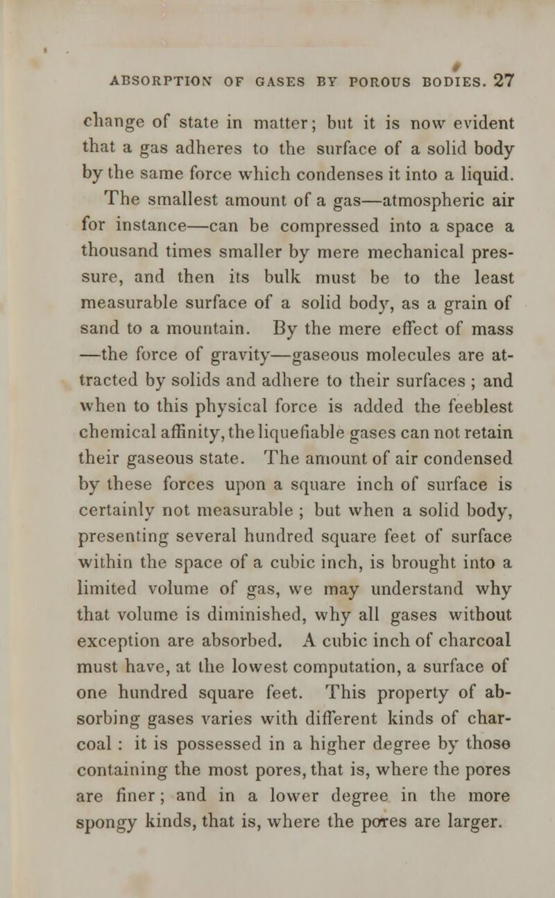 change of state in matter; but it is now evident that a gas adheres to the surface of a solid body by the same force which condenses it into a liquid. The smallest amount of a gas—atmospheric air for instance—can be compressed into a space a thousand times smaller by mere mechanical pres- sure, and then its bulk must be to the least measurable surface of a solid body, as a grain of sand to a mountain. By the mere effect of mass —the force of gravity—gaseous molecules are at- tracted by solids and adhere to their surfaces ; and when to this physical force is added the feeblest chemical affinity, the liquefiable gases can not retain their gaseous state. The amount of air condensed by these forces upon a square inch of surface is certainly not measurable ; but when a solid body, presenting several hundred square feet of surface within the space of a cubic inch, is brought into a limited volume of gas, we may understand why that volume is diminished, why all gases without exception are absorbed. A cubic inch of charcoal must have, at the lowest computation, a surface of one hundred square feet. This property of ab- sorbing gases varies with different kinds of char- coal : it is possessed in a higher degree by those containing the most pores, that is, where the pores are finer; and in a lower degree in the more spongy kinds, that is, where the pores are larger.