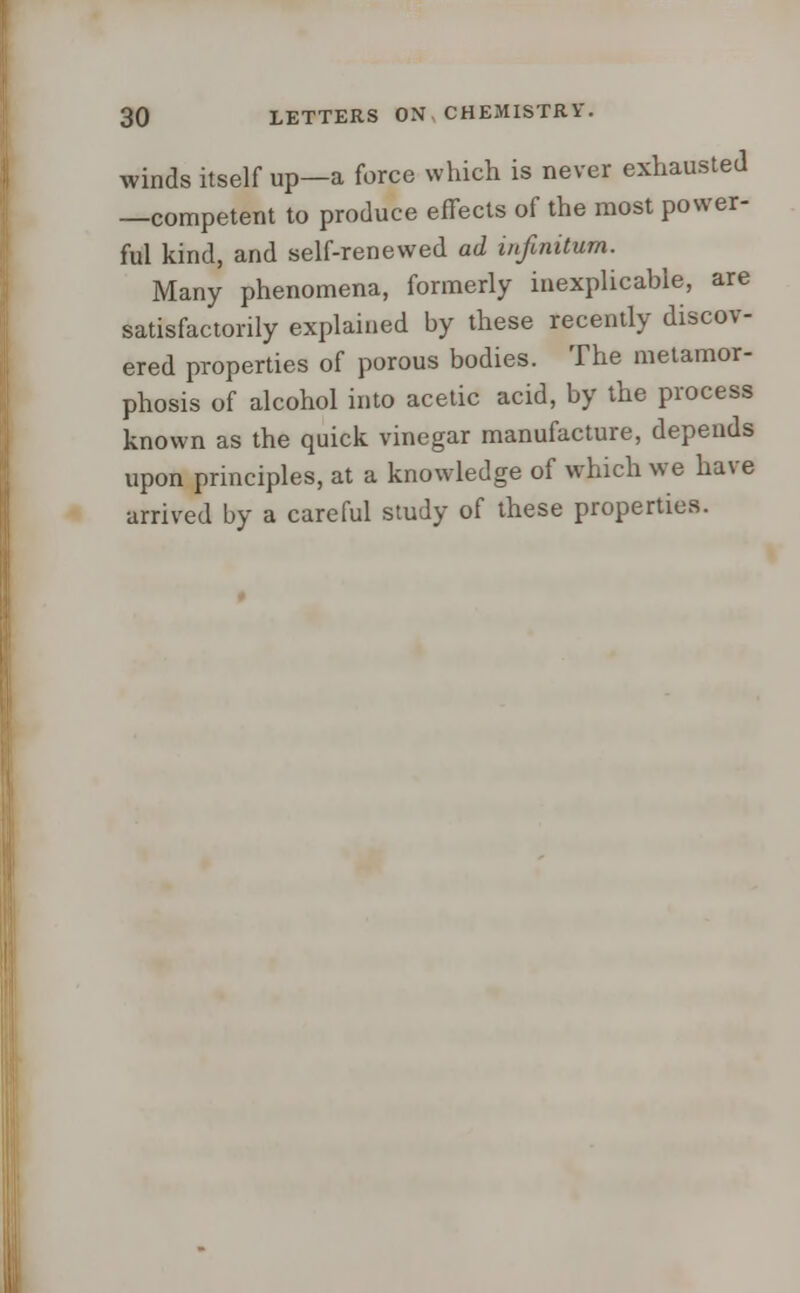 winds itself up—a force which is never exhausted —competent to produce effects of the most power- ful kind, and self-renewed ad infinitum. Many phenomena, formerly inexplicable, are satisfactorily explained by these recently discov- ered properties of porous bodies. The metamor- phosis of alcohol into acetic acid, by the process known as the quick vinegar manufacture, depends upon principles, at a knowledge of which we have arrived by a careful study of these properties.