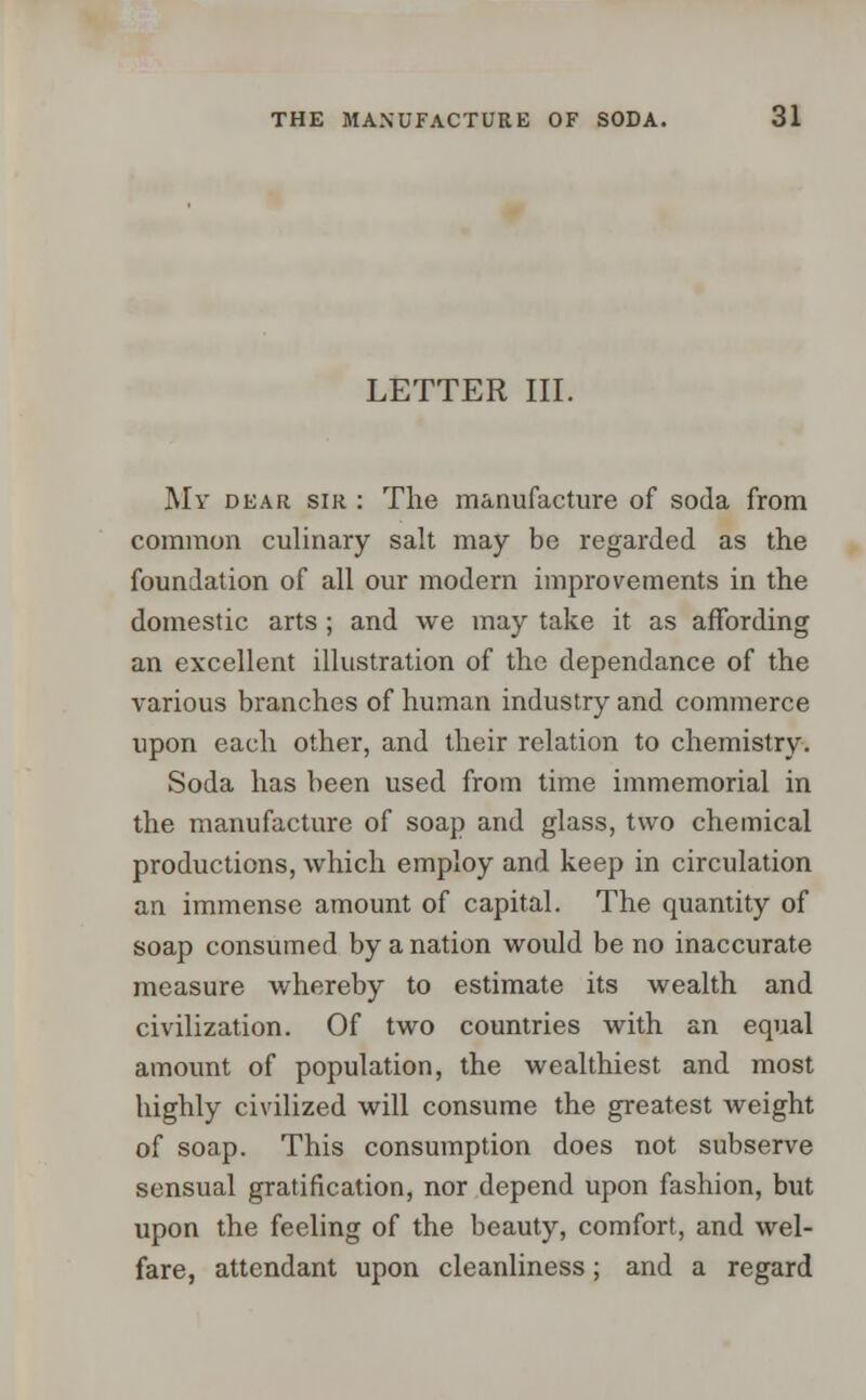 LETTER III. My dear sir : The manufacture of soda from common culinary salt may be regarded as the foundation of all our modern improvements in the domestic arts; and we may take it as affording an excellent illustration of the dependance of the various branches of human industry and commerce upon each other, and their relation to chemistry. Soda has been used from time immemorial in the manufacture of soap and glass, two chemical productions, which employ and keep in circulation an immense amount of capital. The quantity of soap consumed by a nation would be no inaccurate measure whereby to estimate its wealth and civilization. Of two countries with an equal amount of population, the wealthiest and most highly civilized will consume the greatest weight of soap. This consumption does not subserve sensual gratification, nor depend upon fashion, but upon the feeling of the beauty, comfort, and wel- fare, attendant upon cleanliness; and a regard