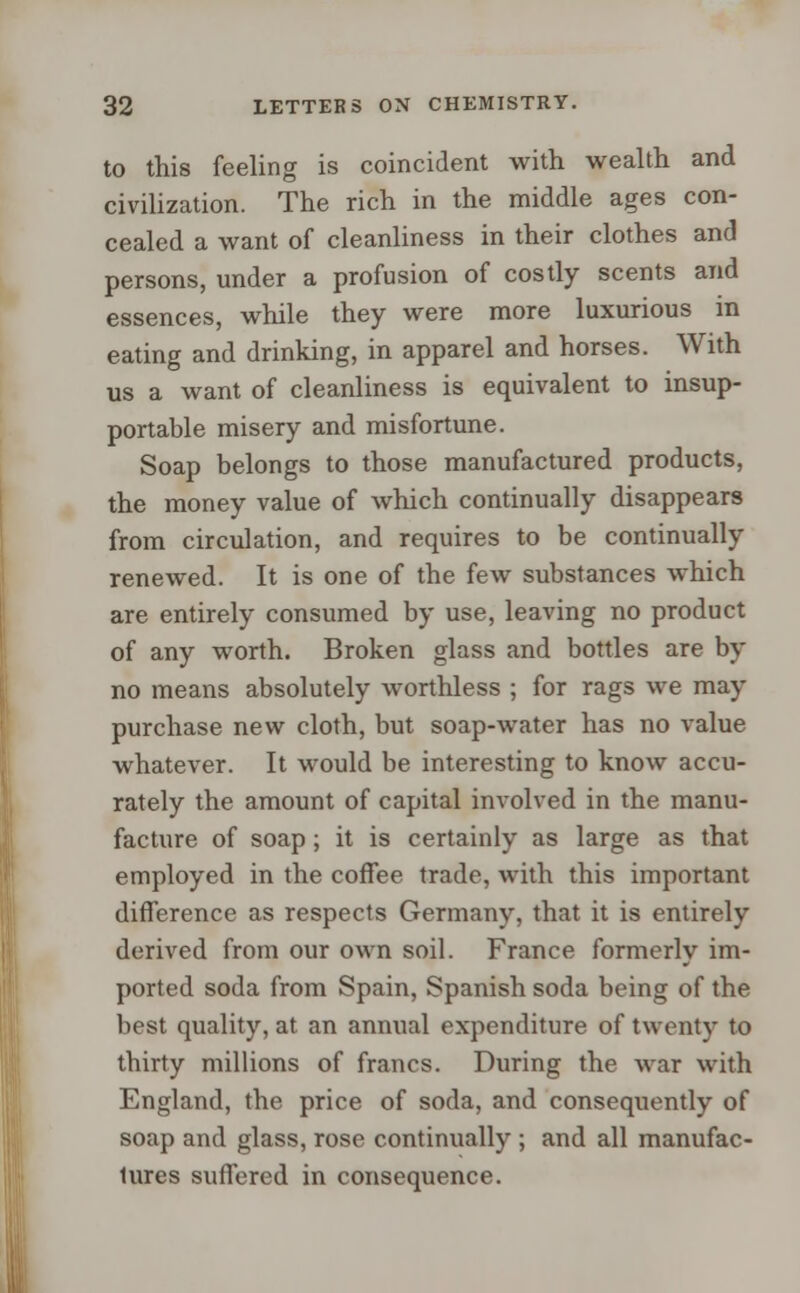 to this feeling is coincident with wealth and civilization. The rich in the middle ages con- cealed a want of cleanliness in their clothes and persons, under a profusion of costly scents and essences, while they were more luxurious in eating and drinking, in apparel and horses. With us a want of cleanliness is equivalent to insup- portable misery and misfortune. Soap belongs to those manufactured products, the money value of which continually disappears from circulation, and requires to be continually renewed. It is one of the few substances which are entirely consumed by use, leaving no product of any worth. Broken glass and bottles are by no means absolutely worthless ; for rags we may purchase new cloth, but soap-water has no value whatever. It would be interesting to know accu- rately the amount of capital involved in the manu- facture of soap; it is certainly as large as that employed in the coffee trade, with this important difference as respects Germany, that it is entirely derived from our own soil. France formerly im- ported soda from Spain, Spanish soda being of the best quality, at an annual expenditure of twenty to thirty millions of francs. During the war with England, the price of soda, and consequently of soap and glass, rose continually ; and all manufac- tures suffered in consequence.