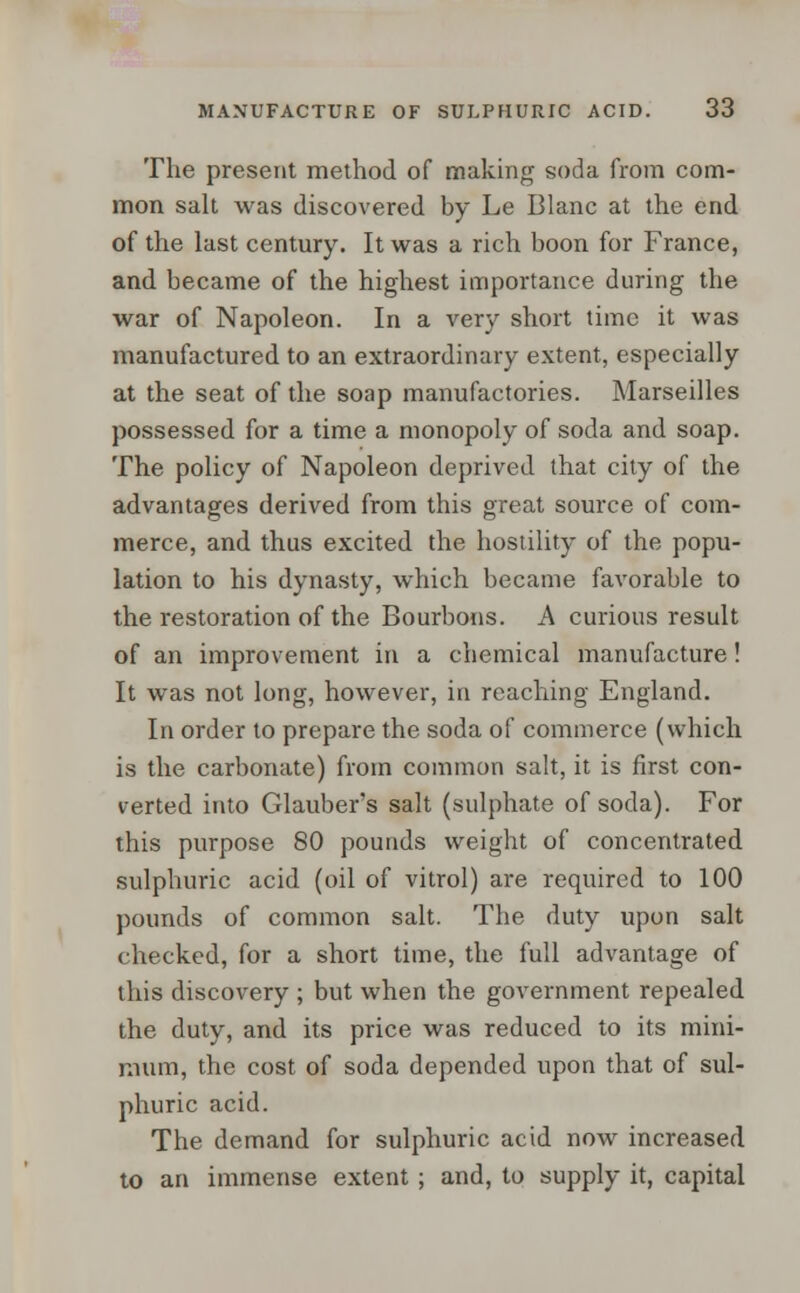 The present method of making soda from com- mon salt was discovered by Le Blanc at the end of the last century. It was a rich boon for France, and became of the highest importance during the war of Napoleon. In a very short time it was manufactured to an extraordinary extent, especially at the seat of the soap manufactories. Marseilles possessed for a time a monopoly of soda and soap. The policy of Napoleon deprived that city of the advantages derived from this great source of com- merce, and thus excited the hostility of the popu- lation to his dynasty, which became favorable to the restoration of the Bourbons. A curious result of an improvement in a chemical manufacture! It was not long, however, in reaching England. In order to prepare the soda of commerce (which is the carbonate) from common salt, it is first con- verted into Glauber's salt (sulphate of soda). For this purpose 80 pounds weight of concentrated sulphuric acid (oil of vitrol) are required to 100 pounds of common salt. The duty upon salt checked, for a short time, the full advantage of this discovery ; but when the government repealed the duty, and its price was reduced to its mini- mum, the cost of soda depended upon that of sul- phuric acid. The demand for sulphuric acid now increased to an immense extent ; and, to supply it, capital