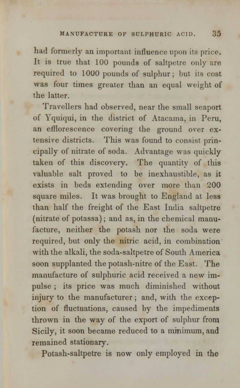 had formerly an important influence upon its price. It is true that 100 pounds of saltpetre ordy are required to 1000 pounds of sulphur; but its cost was four times greater than an equal weight of the latter. Travellers had observed, near the small seaport of Yquiqui, in the district of Atacama, in Peru, an efflorescence covering the ground over ex- tensive districts. This was found to consist prin- cipally of nitrate of soda. Advantage was quickly taken of this discovery. The quantity of this valuable salt proved to be inexhaustible, as it exists in beds extending over more than 200 square miles. It was brought to England at less than half the freight of the East India saltpetre (nitrate of potassa); and as, in the chemical manu- facture, neither the potash nor the soda were required, but only the nitric acid, in combination with the alkali, the soda-saltpetre of South America soon supplanted the potash-nitre of the East. The manufacture of sulphuric acid received a new im- pulse ; its price was much diminished without injury to the manufacturer; and, with the excep- tion of fluctuations, caused by the impediments thrown in the way of the export of sulphur from Sicily, it soon became reduced to a minimum, and remained stationary. Potash-saltpetre is now only employed in the