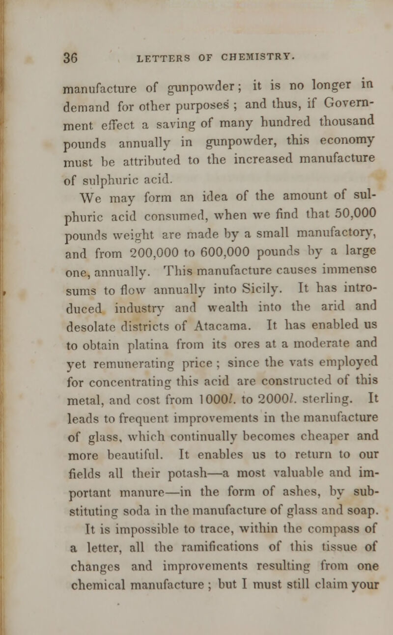 manufacture of gunpowder; it is no longer in demand for other purposes ; and thus, if Govern- ment effect a saving of many hundred thousand pounds annually in gunpowder, this economy must be attributed to the increased manufacture of sulphuric acid. We may form an idea of the amount of sul- phuric acid consumed, when we find that 50,000 pounds weight are made by a small manufactory, and from 200,000 to 600,000 pounds by a large one, annually. This manufacture causes immense sums to flow annually into Sicily. It has intro- duced industry and wealth into the arid and desolate districts of Atacama. It has enabled us to obtain platina from its ores at a moderate and yet remunerating price ; since the vats employed for concentrating this acid are constructed of this metal, and cost from 1000/. to 2000/. sterling. It leads to frequent improvements in the manufacture of glass, which continually becomes cheaper and more beautiful. It enables us to return to our fields all their potash—a most valuable and im- portant manure—in the form of ashes, by sub- stituting soda in the manufacture of glass and soap. It is impossible to trace, within the compass of a letter, all the ramifications of this tissue of changes and improvements resulting from one chemical manufacture ; but I must still claim your
