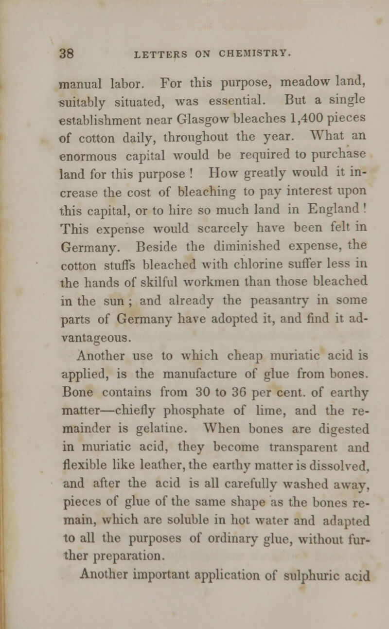 manual labor. For this purpose, meadow land, suitably situated, was essential. But a single establishment near Glasgow bleaches 1,400 pieces of cotton daily, throughout the year. What an enormous capital would be required to purchase land for this purpose ! How greatly would it in- crease the cost of bleaching to pay interest upon this capital, or to hire so much land in England ! This expense would scarcely have been felt, in Germany. Beside the diminished expense, the cotton stuffs bleached with chlorine suffer less in the hands of skilful workmen than those bleached in the sun ; and already the peasantry in some parts of Germany have adopted it, and find it ad- vantageous. Another use to which cheap muriatic acid is applied, is the manufacture of glue from bones. Bone contains from 30 to 36 per cent, of earthy matter—chiefly phosphate of lime, and the re- mainder is gelatine. When bones are digested in muriatic acid, they become transparent and flexible like leather, the earthy matter is dissolved, and after the acid is all carefully washed away, pieces of glue of the same shape as the bones re- main, which are soluble in hot water and adapted to all the purposes of ordinary glue, without fur- ther preparation. Another important application of sulphuric acid