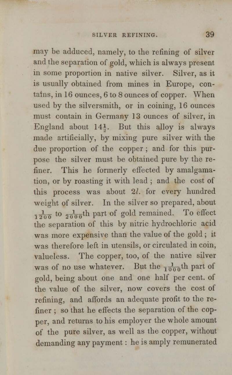 may be adduced, namely, to the refining of silver and the separation of gold, which is always present in some proportion in native silver. Silver, as it is usually obtained from mines in Europe, con- tains, in 16 ounces, 6 to 8 ounces of copper. When used by the silversmith, or in coining, 16 ounces must contain in Germany 13 ounces of silver, in England about 141. But this alloy is always made artificially, by mixing pure silver with the due proportion of the copper ; and for this pur- pose the silver must be obtained pure by the re- finer. This he formerly effected by amalgama- tion, or by roasting it with lead ; and the cost of this process was about 21. for every hundred weight of silver. In the silver so prepared, about l^oo t0 SoW'-h Part °f S0^ remained. To effect the separation of this by nitric hydrochloric acid was more expensive than the value of the gold ; it was therefore left in utensils, or circulated in coin, valueless. The copper, too, of the native silver was of no use whatever. But the i^ooth part of gold, being about one and one half per cent, of the value of the silver, now covers the cost of refining, and affords an adequate profit to the re- finer ; so that he effects the separation of the cop- per, and returns to his employer the whole amount of the pure silver, as well as the copper, without demanding any payment: he is amply remunerated