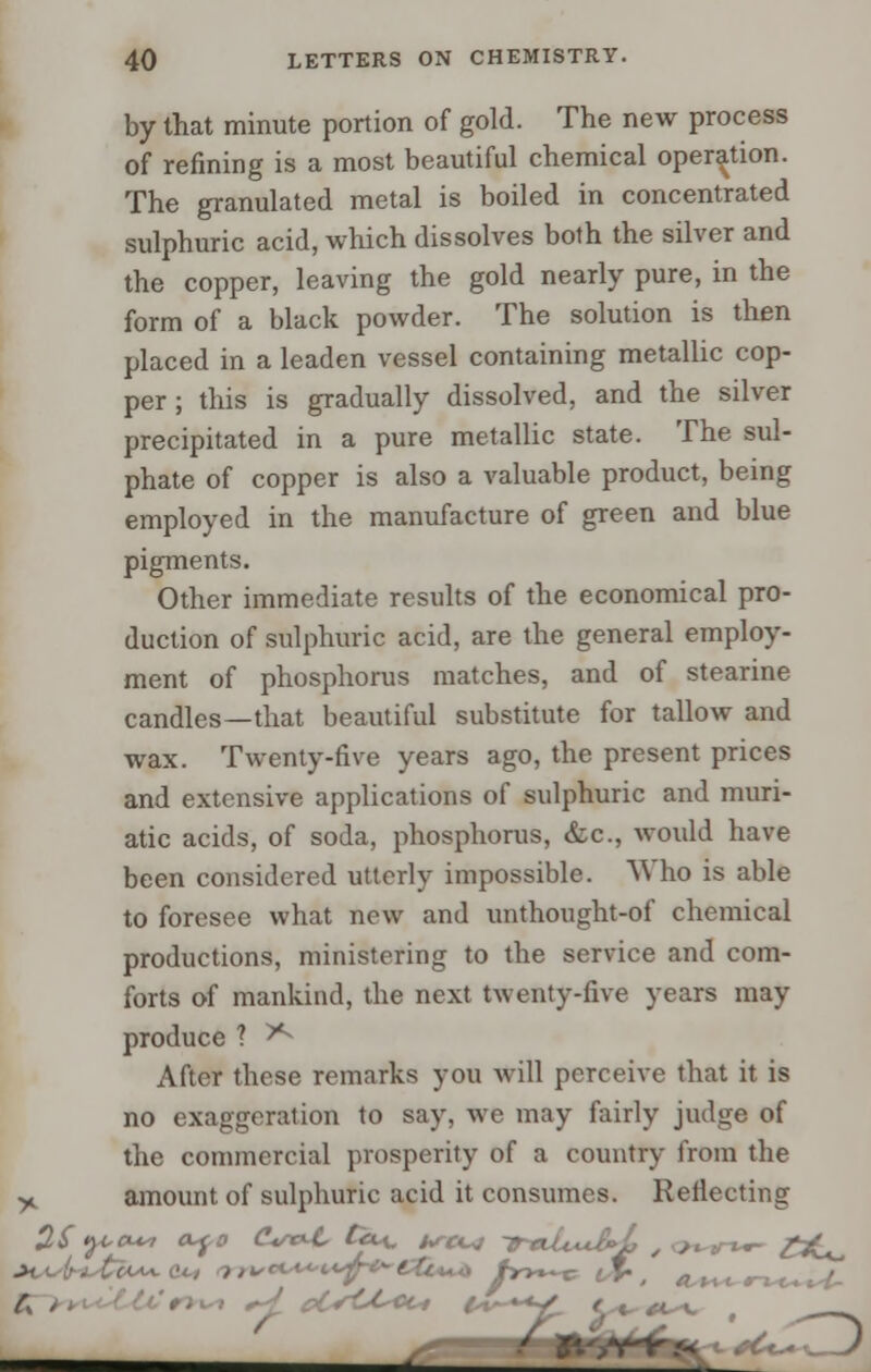 by that minute portion of gold. The new process of refining is a most beautiful chemical operation. The granulated metal is boiled in concentrated sulphuric acid, which dissolves both the silver and the copper, leaving the gold nearly pure, in the form of a black powder. The solution is then placed in a leaden vessel containing metallic cop- per ; this is gradually dissolved, and the silver precipitated in a pure metallic state. The sul- phate of copper is also a valuable product, being employed in the manufacture of green and blue pigments. Other immediate results of the economical pro- duction of sulphuric acid, are the general employ- ment of phosphorus matches, and of stearine candles—that beautiful substitute for tallow and wax. Twenty-five years ago, the present prices and extensive applications of sulphuric and muri- atic acids, of soda, phosphorus, &c, would have been considered utterly impossible. Who is able to foresee what new and unthought-of chemical productions, ministering to the service and com- forts of mankind, the next twenty-five years may produce ? ^ After these remarks you will perceive that it is no exaggeration to say, we may fairly judge of the commercial prosperity of a country from the y. amount of sulphuric acid it consumes. Reflecting