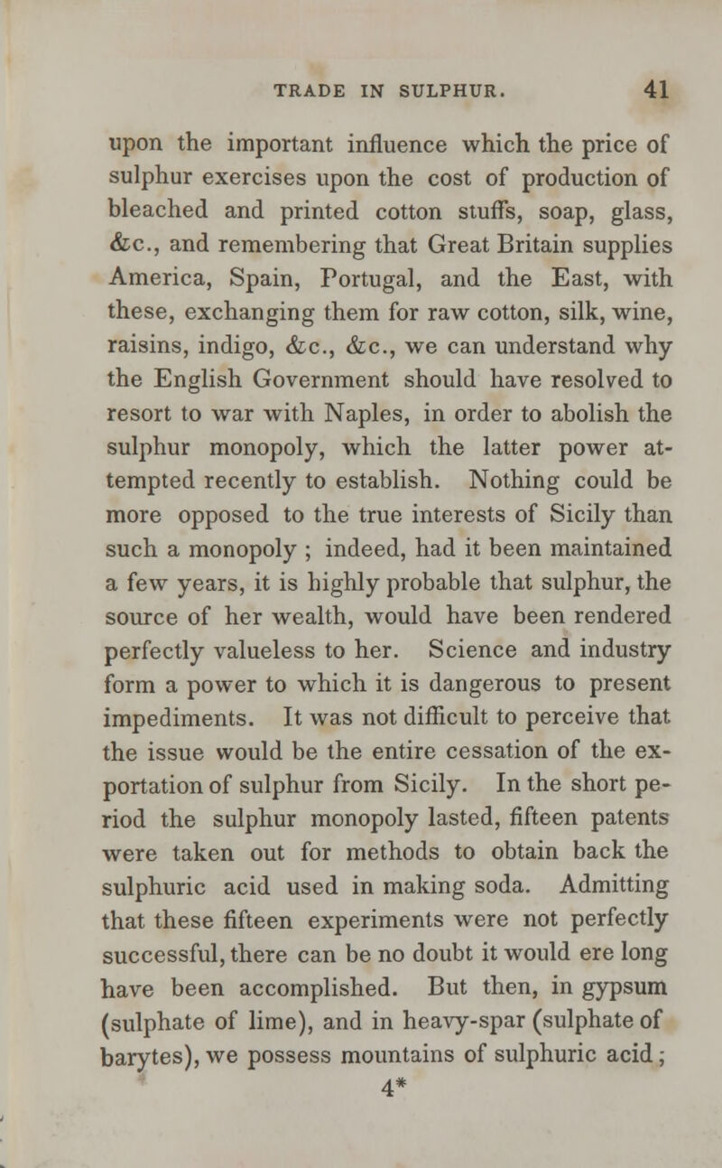 upon the important influence which the price of sulphur exercises upon the cost of production of bleached and printed cotton stuffs, soap, glass, &c, and remembering that Great Britain supplies America, Spain, Portugal, and the East, with these, exchanging them for raw cotton, silk, wine, raisins, indigo, &c, &c, we can understand why the English Government should have resolved to resort to war with Naples, in order to abolish the sulphur monopoly, which the latter power at- tempted recently to establish. Nothing could be more opposed to the true interests of Sicily than such a monopoly ; indeed, had it been maintained a few years, it is highly probable that sulphur, the source of her wealth, would have been rendered perfectly valueless to her. Science and industry form a power to which it is dangerous to present impediments. It was not difficult to perceive that the issue would be the entire cessation of the ex- portation of sulphur from Sicily. In the short pe- riod the sulphur monopoly lasted, fifteen patents were taken out for methods to obtain back the sulphuric acid used in making soda. Admitting that these fifteen experiments were not perfectly successful, there can be no doubt it would ere long have been accomplished. But then, in gypsum (sulphate of lime), and in heavy-spar (sulphate of barytes), we possess mountains of sulphuric acid; 4*