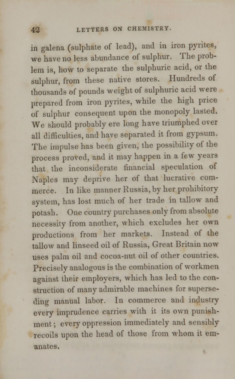 in galena (sulphate of lead), and in iron pyrites, we have no less abundance of sulphur. The prob- lem is, how to separate the sulphuric acid, or the sulphur, from these native stores. Hundreds of thousands of pounds weight of sulphuric acid were prepared from iron pyrites, while the high price of sulphur consequent upon the monopoly lasted. We should probably ere long have triumphed over all difficulties, and have separated it from gypsum. The impulse has been given, the possibility of the process proved, and it may happen in a few years that the inconsiderate financial speculation of Naples may deprive her of that lucrative com- merce. In like manner Russia, by her prohibitory system, has lost much of her trade in tallow and potash. One country purchases only from absolute necessity from another, which excludes her own productions from her markets. Instead of the tallow and linseed oil of Russia, Great Britain now uses palm oil and cocoa-nut oil of other countries. Precisely analogous is the combination of workmen against their employers, which has led to the con- struction of many admirable machines for superse- ding manual labor. In commerce ami industry every imprudence carries with it its own punish- ment ; every oppression immediately and sensibly recoils upon the head of those from whom it em- anates.