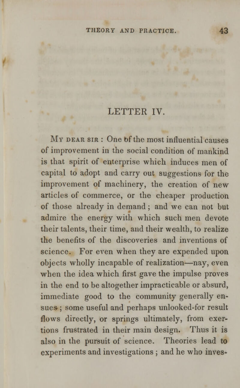 LETTER IV. My dear sir : One of the most influential causes of improvement in the social condition of mankind is that spirit of enterprise which induces men of capital to adopt and carry out suggestions for the improvement of machinery, the creation of new articles of commerce, or the cheaper production of those already in demand; and we can not but admire the energy with which such men devote their talents, their time, and their wealth, to realize the benefits of the discoveries and inventions of science. For even when they are expended upon objects wholly incapable of realization—nay, even when the idea which first gave the impulse proves in the end to be altogether impracticable or absurd, immediate good to the community generally en- sues- ; some useful and perhaps unlooked-for result flows directly, or springs ultimately, from exer- tions frustrated in their main design. Thus it is also in the pursuit of science. Theories lead to experiments and investigations ; and he who inves-