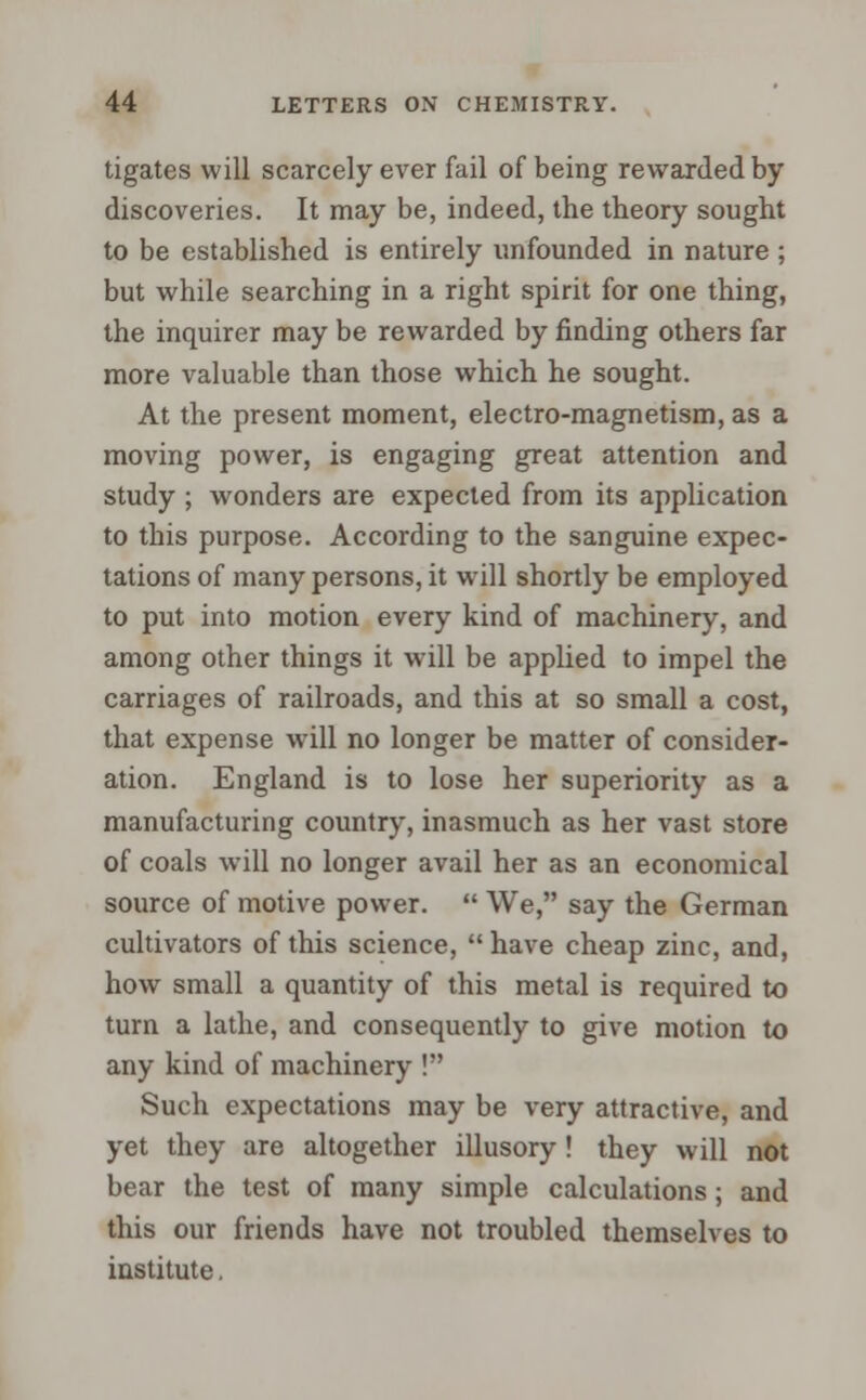 tigates will scarcely ever fail of being rewarded by discoveries. It may be, indeed, the theory sought to be established is entirely unfounded in nature ; but while searching in a right spirit for one thing, the inquirer may be rewarded by finding others far more valuable than those which he sought. At the present moment, electro-magnetism, as a moving power, is engaging great attention and study ; wonders are expected from its application to this purpose. According to the sanguine expec- tations of many persons, it will shortly be employed to put into motion every kind of machinery, and among other things it will be applied to impel the carriages of railroads, and this at so small a cost, that expense will no longer be matter of consider- ation. England is to lose her superiority as a manufacturing country, inasmuch as her vast store of coals will no longer avail her as an economical source of motive power.  We, say the German cultivators of this science, have cheap zinc, and, how small a quantity of this metal is required to turn a lathe, and consequently to give motion to any kind of machinery ! Such expectations may be very attractive, and yet they are altogether illusory ! they will not bear the test of many simple calculations; and this our friends have not troubled themselves to institute.