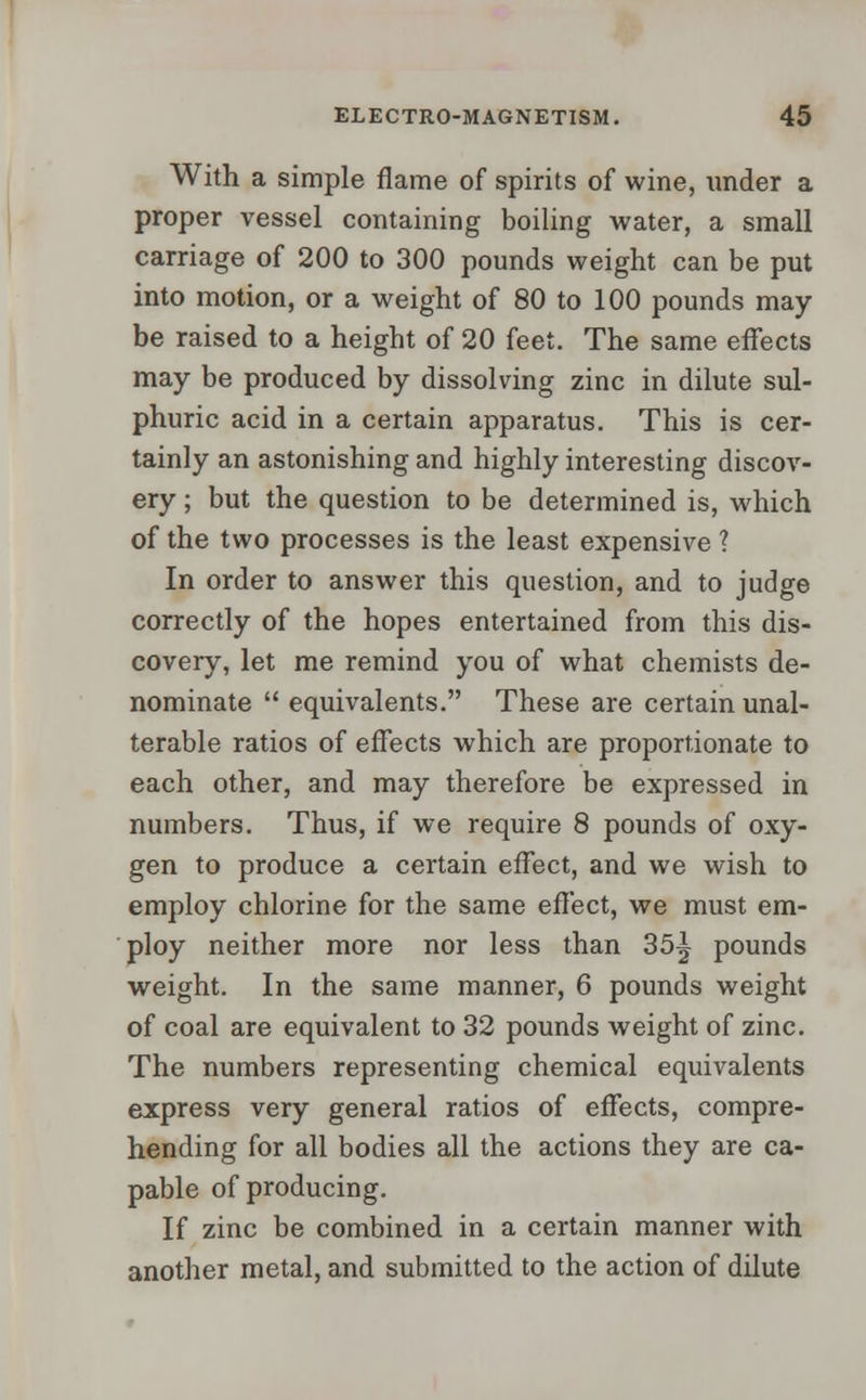 With a simple flame of spirits of wine, under a proper vessel containing boiling water, a small carriage of 200 to 300 pounds weight can be put into motion, or a weight of 80 to 100 pounds may be raised to a height of 20 feet. The same effects may be produced by dissolving zinc in dilute sul- phuric acid in a certain apparatus. This is cer- tainly an astonishing and highly interesting discov- ery ; but the question to be determined is, which of the two processes is the least expensive ? In order to answer this question, and to judge correctly of the hopes entertained from this dis- covery, let me remind you of what chemists de- nominate  equivalents. These are certain unal- terable ratios of effects which are proportionate to each other, and may therefore be expressed in numbers. Thus, if we require 8 pounds of oxy- gen to produce a certain effect, and we wish to employ chlorine for the same effect, we must em- ploy neither more nor less than 35A pounds weight. In the same manner, 6 pounds weight of coal are equivalent to 32 pounds weight of zinc. The numbers representing chemical equivalents express very general ratios of effects, compre- hending for all bodies all the actions they are ca- pable of producing. If zinc be combined in a certain manner with another metal, and submitted to the action of dilute