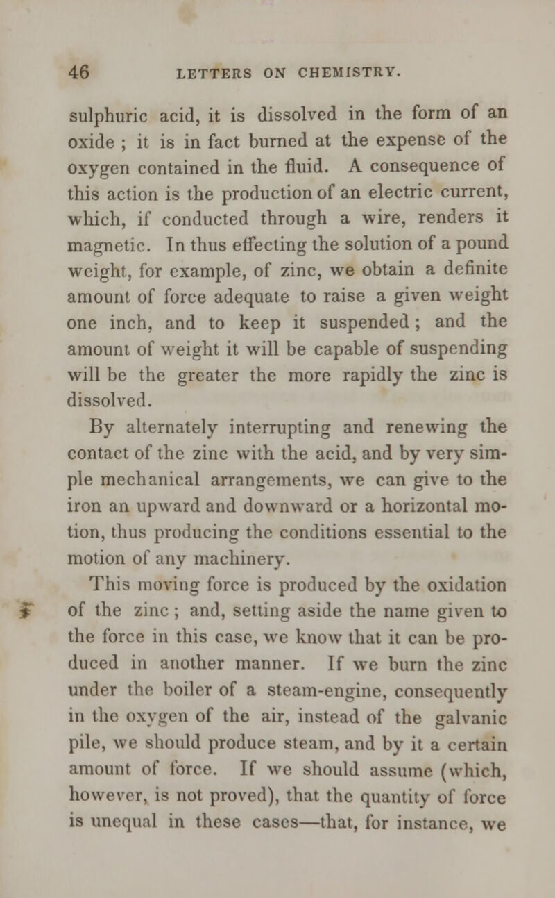 sulphuric acid, it is dissolved in the form of an oxide ; it is in fact burned at the expense of the oxygen contained in the fluid. A consequence of this action is the production of an electric current, which, if conducted through a wire, renders it magnetic. In thus effecting the solution of a pound weight, for example, of zinc, we obtain a definite amount of force adequate to raise a given weight one inch, and to keep it suspended; and the amount of weight it will be capable of suspending will be the greater the more rapidly the zinc is dissolved. By alternately interrupting and renewing the contact of the zinc with the acid, and by very sim- ple mechanical arrangements, we can give to the iron an upward and downward or a horizontal mo- tion, thus producing the conditions essential to the motion of any machinery. This moving force is produced by the oxidation of the zinc ; and, setting aside the name given to the force in this case, we know that it can be pro- duced in another manner. If we burn the zinc under the boiler of a steam-engine, consequently in the oxygen of the air, instead of the galvanic pile, we should produce steam, and by it a certain amount of force. If we should assume (which, however, is not proved), that the quantity of force is unequal in these cases—that, for instance, we