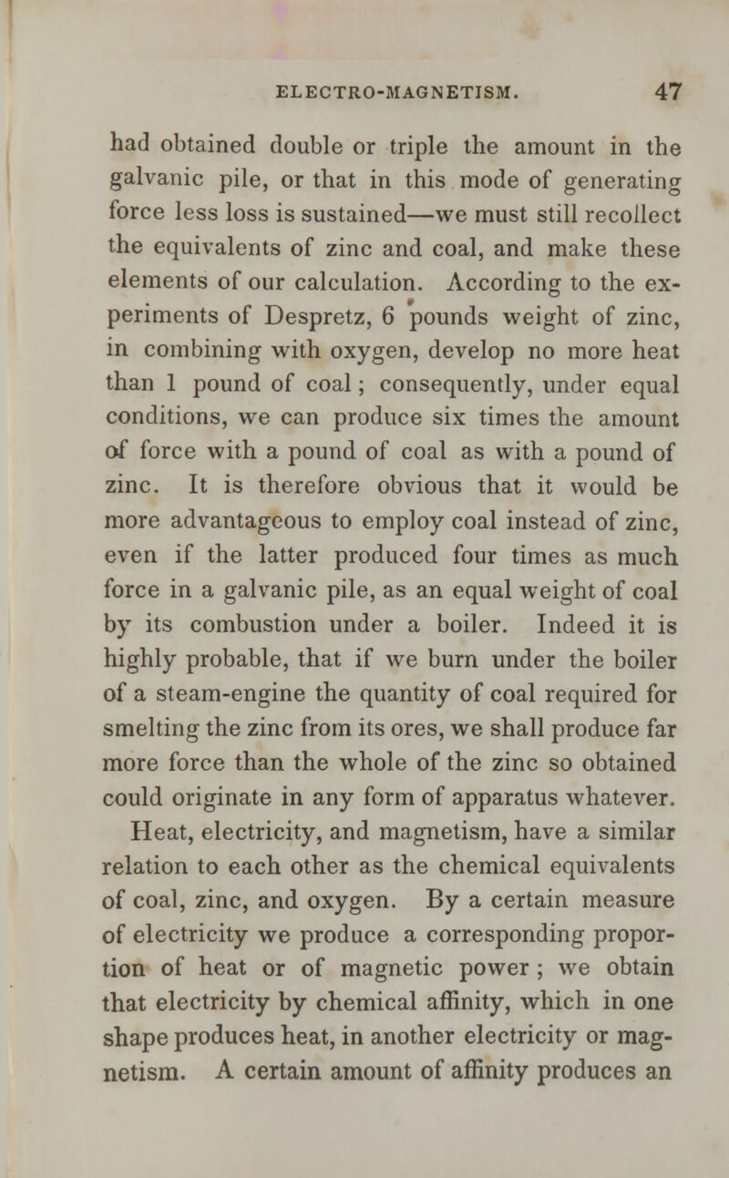 had obtained double or triple the amount in the galvanic pile, or that in this mode of generating force less loss is sustained—we must still recollect the equivalents of zinc and coal, and make these elements of our calculation. According to the ex- periments of Despretz, 6 pounds weight of zinc, in combining with oxygen, develop no more heat than 1 pound of coal; consequently, under equal conditions, we can produce six times the amount of force with a pound of coal as with a pound of zinc. It is therefore obvious that it would be more advantageous to employ coal instead of zinc, even if the latter produced four times as much force in a galvanic pile, as an equal weight of coal by its combustion under a boiler. Indeed it is highly probable, that if we burn under the boiler of a steam-engine the quantity of coal required for smelting the zinc from its ores, we shall produce far more force than the whole of the zinc so obtained could originate in any form of apparatus whatever. Heat, electricity, and magnetism, have a similar relation to each other as the chemical equivalents of coal, zinc, and oxygen. By a certain measure of electricity we produce a corresponding propor- tion of heat or of magnetic power ; we obtain that electricity by chemical affinity, which in one shape produces heat, in another electricity or mag- netism. A certain amount of affinity produces an