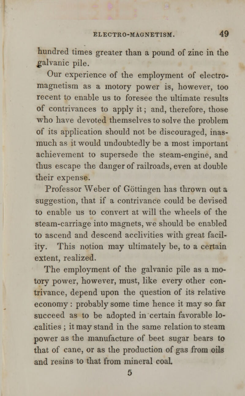 hundred times greater than a pound of zinc in the galvanic pile. Our experience of the employment of electro- magnetism as a motory power is, however, too recent to enable us to foresee the ultimate results of contrivances to apply it; and, therefore, those who have devoted themselves to solve the problem of its application should not be discouraged, inas- much as it would undoubtedly be a most important achievement to supersede the steam-engine, and thus escape the danger of railroads, even at double their expense. Professor Weber of Gottingen has thrown out a suggestion, that if a contrivance could be devised to enable us to convert at will the wheels of the steam-carriage into magnets, we should be enabled to ascend and descend acclivities with great facil- ity. This notion may ultimately be, to a certain extent, realized. The employment of the galvanic pile as a mo- tory power, however, must, like every other con- trivance, depend upon the question of its relative economy: probably some time hence it may so far succeed as to be adopted in certain favorable lo- calities ; it may stand in the same relation to steam power as the manufacture of beet sugar bears to that of cane, or as the production of gas from oils and resins to that from mineral coal. 5