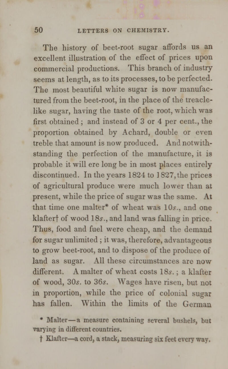 The history of beet-root sugar affords us an excellent illustration of the effect of prices upon commercial productions. This branch of industry seems at length, as to its processes, to be perfected. The most beautiful white sugar is now manufac- tured from the beet-root, in the place of the treacle- like sugar, having the taste of the root, which was first obtained ; and instead of 3 or 4 per cent., the proportion obtained by A chard, double or even treble that amount is now produced. And notwith- standing the perfection of the manufacture, it is probable it will ere long be in most places entirely discontinued. In the years 1824 to 1 827, the prices of agricultural produce were much lower than at present, while the price of sugar was the same. At that time one malter* of wheat was 10s., and one klafterf of wood 18s., and land was falling in price. Thus, food and fuel were cheap, and the demand for sugar unlimited ; it was, therefore, advantageous to grow beet-root, and to dispose of the produce of land as sugar. All these circumstances are now different. A malter of wheat costs 18.?.; a klafter of wood, 30s. to 36s. Wages have risen, but not in proportion, while the price of colonial sugar has fallen. Within the limits of the German • Malter—a measure containing several bushels, but varying in different countries, t Klafter—a cord, a stack, measuring six feet every way.