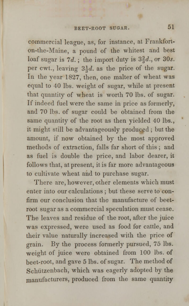 commercial league, as, for instance, at Frankfort- on-the-Maine, a pound of the whitest and best loaf sugar is Id.; the import duty is 3fd., or 30,?. per cwt., leaving 3|c?. as the price of the sugar. In the year 1827, then, one malter of wheat was equal to 40 lbs. weight of sugar, while at present that quantity of wheat is worth 70 lbs. of sugar. If indeed fuel were the same in price as formerly, and 70 lbs. of sugar could be obtained from the same quantity of the root as then yielded 40 lbs., it might still be advantageously produced ; but the amount, if now obtained by the most approved methods of extraction, falls far short of this ; and as fuel is double the price, and labor dearer, it follows that, at present, it is far more advantageous to cultivate wheat and to purchase sugar. There are, however, other elements which must enter into our calculations ; but these serve to con- firm our conclusion that the manufacture of beet- root sugar as a commercial speculation must cease. The leaves and residue of the root, after the juice was expressed, were used as food for cattle, and their value naturally increased with the price of grain. By the process formerly pursued, 75 lbs. weight of juice were obtained from 100 lbs. of beet-root, and gave 5 lbs. of sugar. The method of Schiitzenbach, which was eagerly adopted by the manufacturers, produced from the same quantity