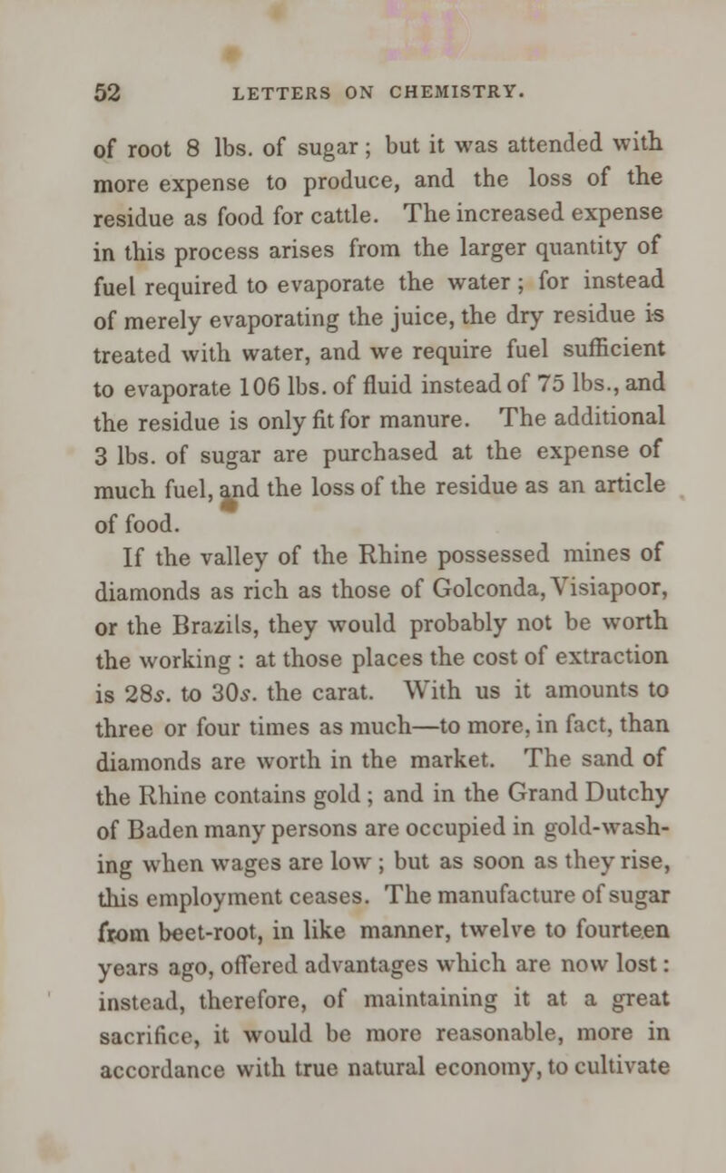 of root 8 lbs. of sugar; but it was attended with more expense to produce, and the loss of the residue as food for cattle. The increased expense in this process arises from the larger quantity of fuel required to evaporate the water; for instead of merely evaporating the juice, the dry residue is treated with water, and we require fuel sufficient to evaporate 106 lbs. of fluid instead of 75 lbs., and the residue is only fit for manure. The additional 3 lbs. of sugar are purchased at the expense of much fuel, and the loss of the residue as an article of food. If the valley of the Rhine possessed mines of diamonds as rich as those of Golconda,Visiapoor, or the Brazils, they would probably not be worth the working : at those places the cost of extraction is 28s. to 30s. the carat. With us it amounts to three or four times as much—to more, in fact, than diamonds are worth in the market. The sand of the Rhine contains gold ; and in the Grand Dutchy of Baden many persons are occupied in gold-wash- ing when wages are low ; but as soon as they rise, this employment ceases. The manufacture of sugar from beet-root, in like manner, twelve to fourteen years ago, offered advantages which are now lost: instead, therefore, of maintaining it at a great sacrifice, it would be more reasonable, more in accordance with true natural economy, to cultivate