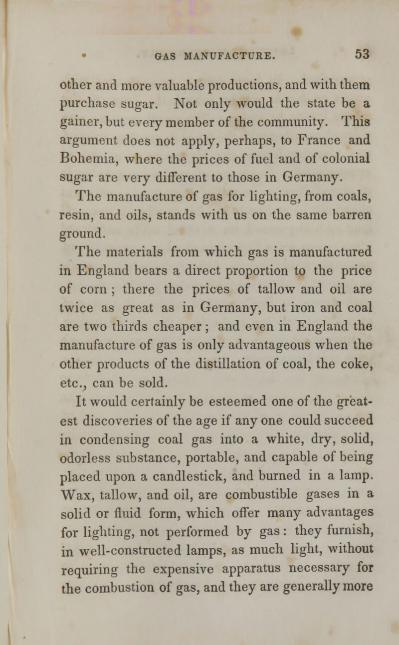 other and more valuable productions, and with them purchase sugar. Not only would the state be a gainer, but every member of the community. This argument does not apply, perhaps, to France and Bohemia, where the prices of fuel and of colonial sugar are very different to those in Germany. The manufacture of gas for lighting, from coals, resin, and oils, stands with us on the same barren ground. The materials from which gas is manufactured in England bears a direct proportion to the price of corn ; there the prices of tallow and oil are twice as great as in Germany, but iron and coal are two thirds cheaper; and even in England the manufacture of gas is only advantageous when the other products of the distillation of coal, the coke, etc., can be sold. It would certainly be esteemed one of the great- est discoveries of the age if any one could succeed in condensing coal gas into a white, dry, solid, odorless substance, portable, and capable of being placed upon a candlestick, and burned in a lamp. Wax, tallow, and oil, are combustible gases in a solid or fluid form, which offer many advantages for lighting, not performed by gas: they furnish, in well-constructed lamps, as much light, without requiring the expensive apparatus necessary for the combustion of gas, and they are generally more