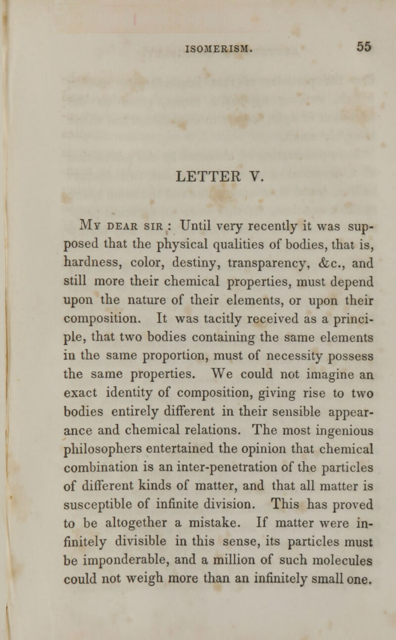 LETTER V. My dear sir : Until very recently it was sup- posed that the physical qualities of bodies, that is, hardness, color, destiny, transparency, &c, and still more their chemical properties, must depend upon the nature of their elements, or upon their composition. It was tacitly received as a princi- ple, that two bodies containing the same elements in the same proportion, must of necessity possess the same properties. We could not imagine an exact identity of composition, giving rise to two bodies entirely different in their sensible appear- ance and chemical relations. The most ingenious philosophers entertained the opinion that chemical combination is an inter-penetration of the particles of different kinds of matter, and that all matter is susceptible of infinite division. This has proved to be altogether a mistake. If matter were in- finitely divisible in this sense, its particles must be imponderable, and a million of such molecules could not weigh more than an infinitely small one.