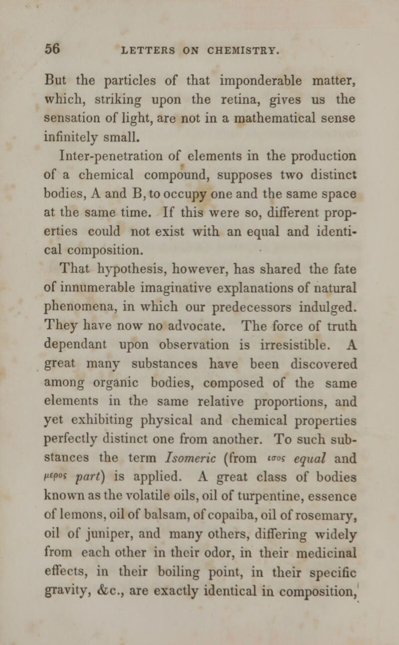 But the particles of that imponderable matter, which, striking upon the retina, gives us the sensation of light, are not in a mathematical sense infinitely small. Inter-penetration of elements in the production of a chemical compound, supposes two distinct bodies, A and B, to occupy one and the same space at the same time. If this were so, different prop- erties could not exist with an equal and identi- cal composition. That hypothesis, however, has shared the fate of innumerable imaginative explanations of natural phenomena, in which our predecessors indulged. They have now no advocate. The force of truth dependant upon observation is irresistible. A great many substances have been discovered among organic bodies, composed of the same elements in the same relative proportions, and yet exhibiting physical and chemical properties perfectly distinct one from another. To such sub- stances the term Isomeric (from «s equal and f£p°f part) is applied. A great class of bodies known as the volatile oils, oil of turpentine, essence of lemons, oil of balsam, of copaiba, oil of rosemary, oil of juniper, and many others, differing widely from each other in their odor, in their medicinal effects, in their boiling point, in their specific gravity, &c, are exactly identical in composition,