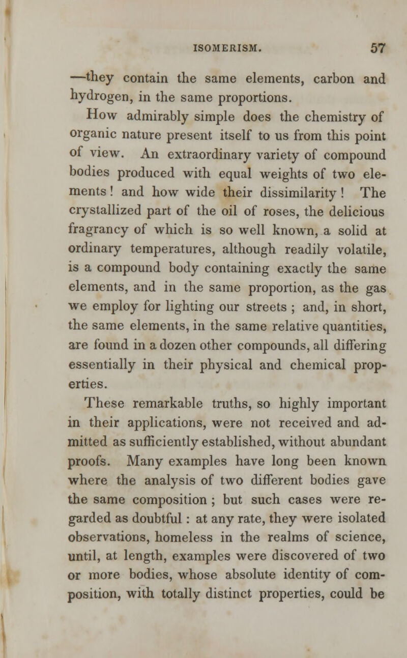 —they contain the same elements, carbon and hydrogen, in the same proportions. How admirably simple does the chemistry of organic nature present itself to us from this point of view. An extraordinary variety of compound bodies produced with equal weights of two ele- ments ! and how wide their dissimilarity ! The crystallized part of the oil of roses, the delicious fragrancy of which is so well known, a solid at ordinary temperatures, although readily volatile, is a compound body containing exactly the same elements, and in the same proportion, as the gas we employ for lighting our streets ; and, in short, the same elements, in the same relative quantities, are found in a dozen other compounds, all differing essentially in their physical and chemical prop- erties. These remarkable truths, so highly important in their applications, were not received and ad- mitted as sufficiently established, without abundant proofs. Many examples have long been known where the analysis of two different bodies gave the same composition ; but such cases were re- garded as doubtful: at any rate, they were isolated observations, homeless in the realms of science, until, at length, examples were discovered of two or more bodies, whose absolute identity of com- position, with totally distinct properties, could be