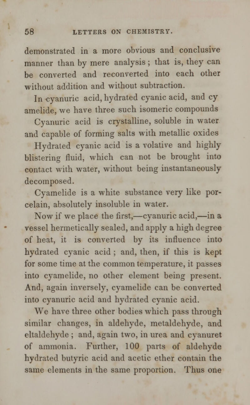 demonstrated in a more obvious and conclusive manner than by mere analysis ; that is, they can be converted and reconverted into each other without addition and without subtraction. In cyanuric acid, hydrated cyanic acid, and cy amelide, we have three such isomeric compounds Cyanuric acid is crystalline, soluble in water and capable of forming salts with metallic oxides Hydrated cyanic acid is a volative and highly blistering fluid, which can not be brought into contact with water, without being instantaneously decomposed. Cyamelide is a white substance very like por- celain, absolutely insoluble in water. Now if we place the first,—cyanuric acid,—in a vessel hermetically sealed, and apply a high degree of heat, it is converted by its influence into hydrated cyanic acid ; and, then, if this is kept for some time at the common temperature, it passes into cyamelide, no other element being present. And, again inversely, cyamelide can be converted into cyanuric acid and hydrated cyanic acid. We have three other bodies which pass through similar changes, in aldehyde, metaldehyde, and eltaldchyde ; and, again two, in urea and cyanuret of ammonia. Further, 100 parts of aldehyde hydrated butyric acid and acetic ether contain the same elements in the same proportion. Thus one