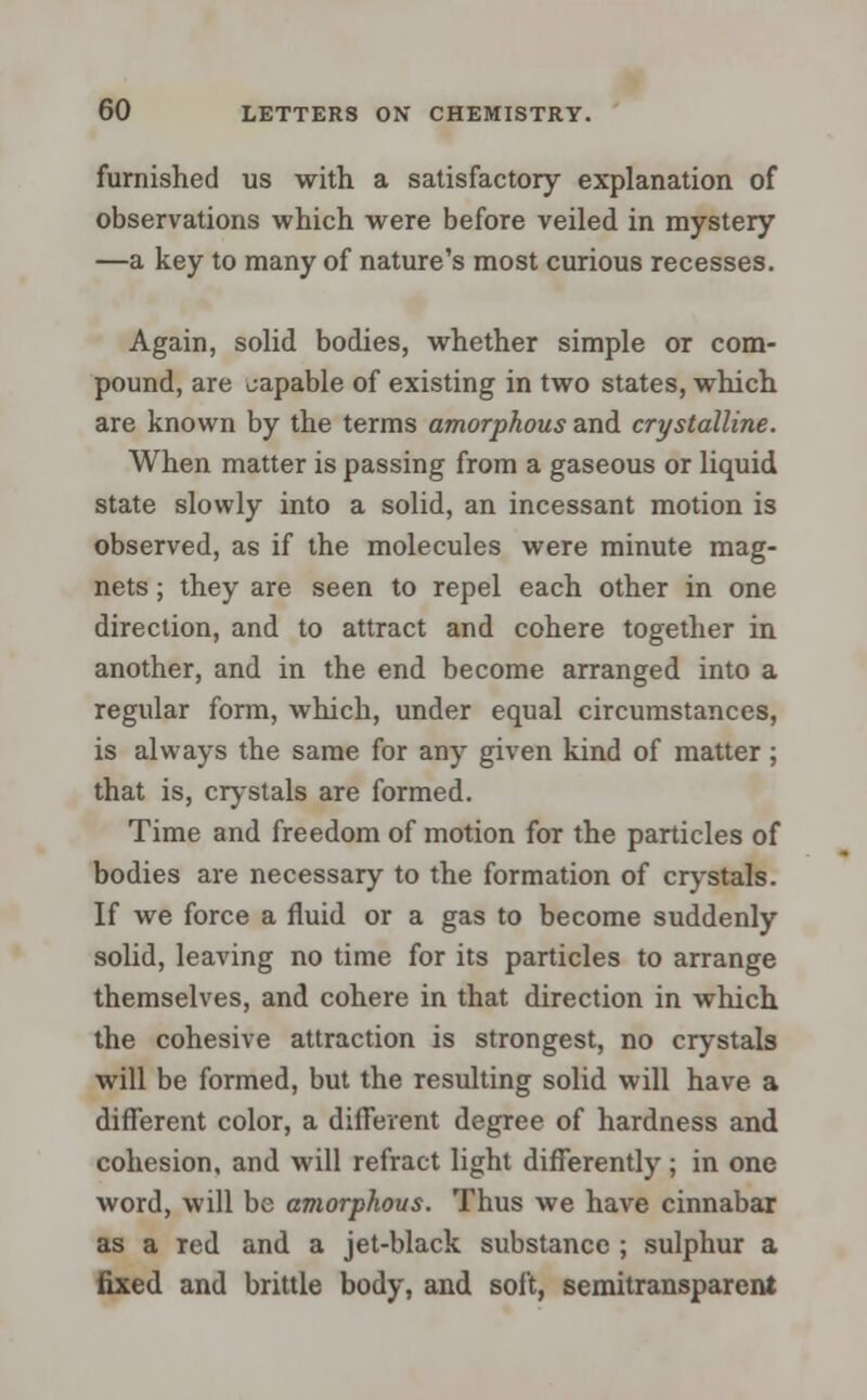 furnished us with a satisfactory explanation of observations which were before veiled in mystery —a key to many of nature's most curious recesses. Again, solid bodies, whether simple or com- pound, are capable of existing in two states, which are known by the terms amorphous and crystalline. When matter is passing from a gaseous or liquid state slowly into a solid, an incessant motion is observed, as if the molecules were minute mag- nets ; they are seen to repel each other in one direction, and to attract and cohere together in another, and in the end become arranged into a regular form, which, under equal circumstances, is always the same for any given kind of matter; that is, crystals are formed. Time and freedom of motion for the particles of bodies are necessary to the formation of crystals. If we force a fluid or a gas to become suddenly solid, leaving no time for its particles to arrange themselves, and cohere in that direction in which the cohesive attraction is strongest, no crystals will be formed, but the resulting solid will have a different color, a different degree of hardness and cohesion, and will refract light differently ; in one word, will be amorphous. Thus we have cinnabar as a red and a jet-black substance ; sulphur a fixed and brittle body, and soft, semitransparcnt