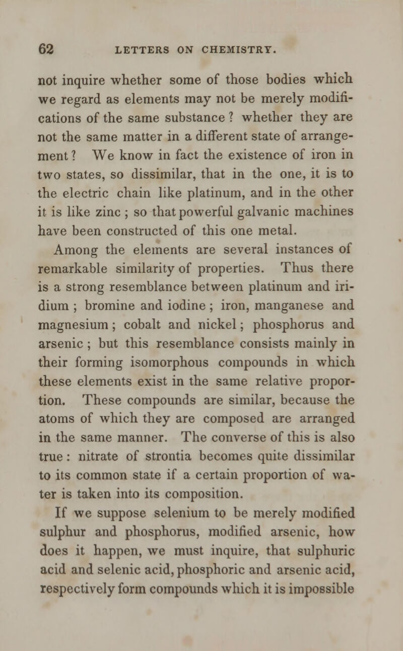 not inquire whether some of those bodies which we regard as elements may not be merely modifi- cations of the same substance ? whether they are not the same matter in a different state of arrange- ment ? We know in fact the existence of iron in two states, so dissimilar, that in the one, it is to the electric chain like platinum, and in the other it is like zinc ; so that powerful galvanic machines have been constructed of this one metal. Among the elements are several instances of remarkable similarity of properties. Thus there is a strong resemblance between platinum and iri- dium ; bromine and iodine; iron, manganese and magnesium ; cobalt and nickel; phosphorus and arsenic ; but this resemblance consists mainly in their forming isomorphous compounds in which these elements exist in the same relative propor- tion. These compounds are similar, because the atoms of which they are composed are arranged in the same manner. The converse of this is also true: nitrate of strontia becomes quite dissimilar to its common state if a certain proportion of wa- ter is taken into its composition. If we suppose selenium to be merely modified sulphur and phosphorus, modified arsenic, how does it happen, we must inquire, that sulphuric acid and selenic acid, phosphoric and arsenic acid, respectively form compounds which it is impossible