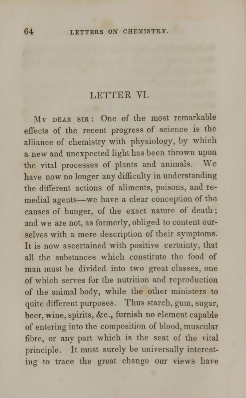 LETTER VI. My dear sir : One of the most remarkable effects of the recent progress of science is the alliance of chemistry with physiology, by which a new and unexpected light has been thrown upon the vital processes of plants and animals. We have now no longer any difficulty in understanding the different actions of aliments, poisons, and re- medial agents—we have a clear conception of the causes of hunger, of the exact nature of death; and we are not, as formerly, obliged to content our- selves with a mere description of their symptoms. It is now ascertained with positive certainty, that all the substances which constitute the food of man must be divided into two great classes, one of which serves for the nutrition and reproduction of the animal body, while the other ministers to quite different purposes. Thus starch, gum, sugar, beer, wine, spirits, &c, furnish no element capable of entering into the composition of blood, muscular fibre, or any part which is the seat of the vital principle. It must surely be universally interest- ing to trace the great change our views have