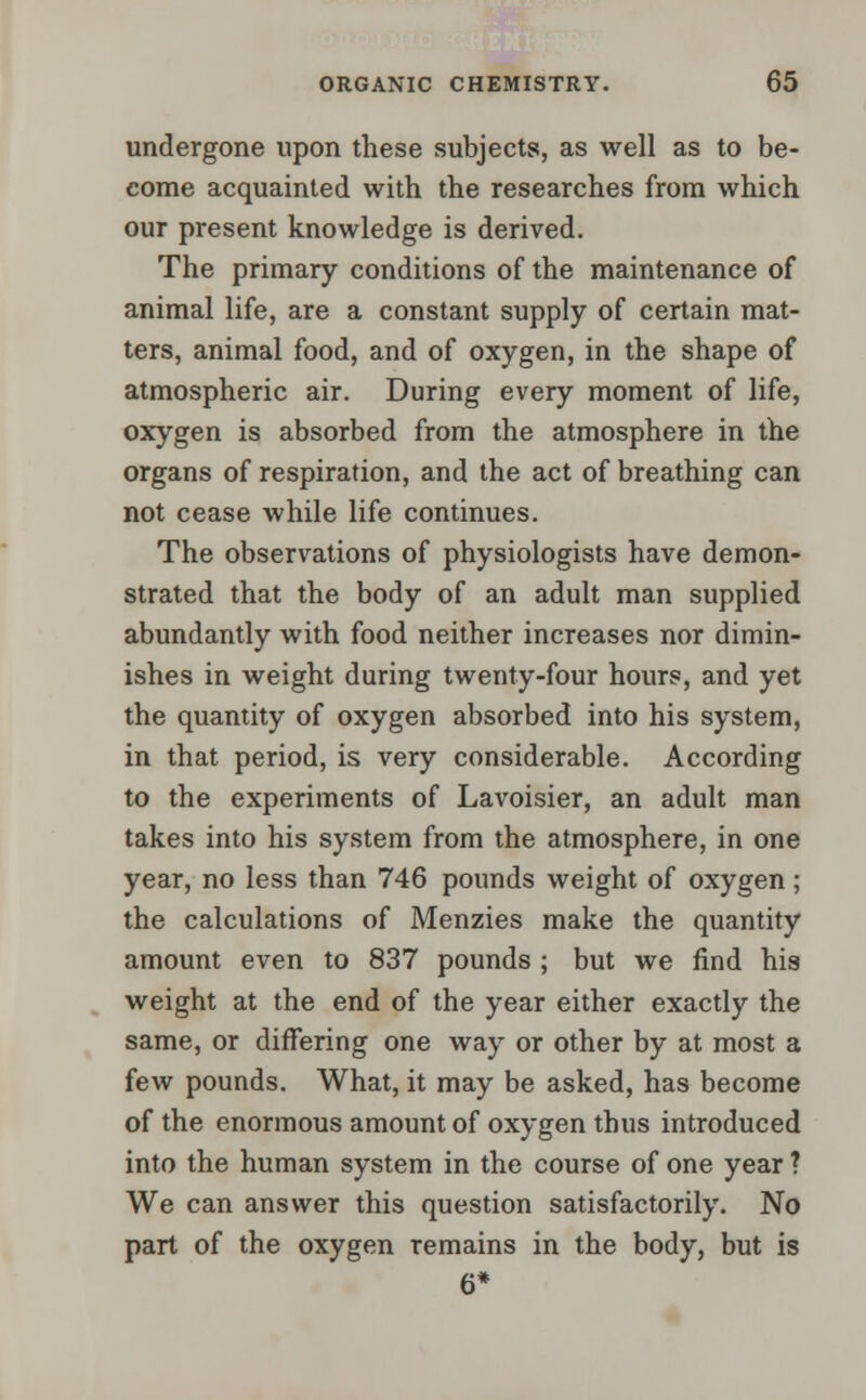 undergone upon these subjects, as well as to be- come acquainted with the researches from which our present knowledge is derived. The primary conditions of the maintenance of animal life, are a constant supply of certain mat- ters, animal food, and of oxygen, in the shape of atmospheric air. During every moment of life, oxygen is absorbed from the atmosphere in the organs of respiration, and the act of breathing can not cease while life continues. The observations of physiologists have demon- strated that the body of an adult man supplied abundantly with food neither increases nor dimin- ishes in weight during twenty-four hours, and yet the quantity of oxygen absorbed into his system, in that period, is very considerable. According to the experiments of Lavoisier, an adult man takes into his system from the atmosphere, in one year, no less than 746 pounds weight of oxygen; the calculations of Menzies make the quantity amount even to 837 pounds ; but we find his weight at the end of the year either exactly the same, or differing one way or other by at most a few pounds. What, it may be asked, has become of the enormous amount of oxygen thus introduced into the human system in the course of one year ? We can answer this question satisfactorily. No pari of the oxygen remains in the body, but is 6*