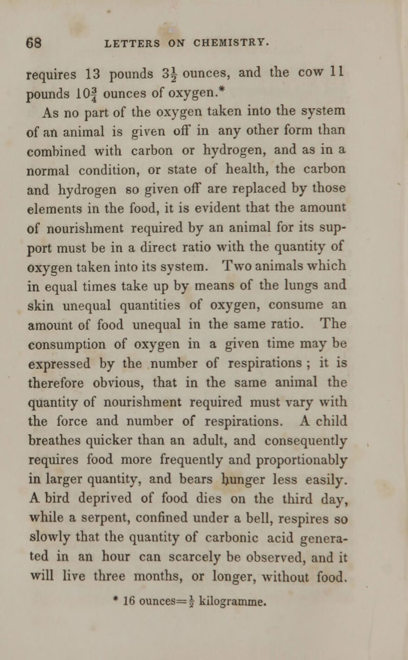 requires 13 pounds 3^ ounces, and the cow 11 pounds lOf ounces of oxygen.* As no part of the oxygen taken into the system of an animal is given off in any other form than combined with carbon or hydrogen, and as in a normal condition, or state of health, the carbon and hydrogen so given off are replaced by those elements in the food, it is evident that the amount of nourishment required by an animal for its sup- port must be in a direct ratio with the quantity of oxygen taken into its system. Two animals which in equal times take up by means of the lungs and skin unequal quantities of oxygen, consume an amount of food unequal in the same ratio. The consumption of oxygen in a given time may be expressed by the number of respirations ; it is therefore obvious, that in the same animal the quantity of nourishment required must vary with the force and number of respirations. A child breathes quicker than an adult, and consequently requires food more frequently and proportionably in larger quantity, and bears hunger less easily. A bird deprived of food dies on the third day, while a serpent, confined under a bell, respires so slowly that the quantity of carbonic acid genera- ted in an hour can scarcely be observed, and it will live three months, or longer, without food. * 16 ounces=j kilogramme.
