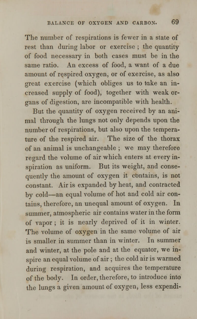 The number of respirations is fewer in a state of rest than during labor or exercise ; the quantity of food necessary in both cases must be in the same ratio. An excess of food, a want of a due amount of respired oxygen, or of exercise, as also great exercise (which obliges us to take an in- creased supply of food), together with weak or- gans of digestion, are incompatible with health. But the quantity of oxygen received by an ani- mal through the lungs not only depends upon the number of respirations, but also upon the tempera- ture of the respired air. The size of the thorax of an animal is unchangeable ; we may therefore regard the volume of air which enters at every in- spiration as uniform. But its weight, and conse- quently the amount of oxygen it contains, is not constant. Air is expanded by heat, and contracted by cold—an equal volume of hot and cold air con- tains, therefore, an unequal amount of oxygen. In summer, atmospheric air contains water in the form of vapor; it is nearly deprived of it in winter. The volume of oxygen in the same volume of air is smaller in summer than in winter. In summer and winter, at the pole and at the equator, we in- spire an equal volume of air ; the cold air is warmed during respiration, and acquires the temperature of the body. In order, therefore, to introduce into the lungs a given amount of oxygen, less expendi-