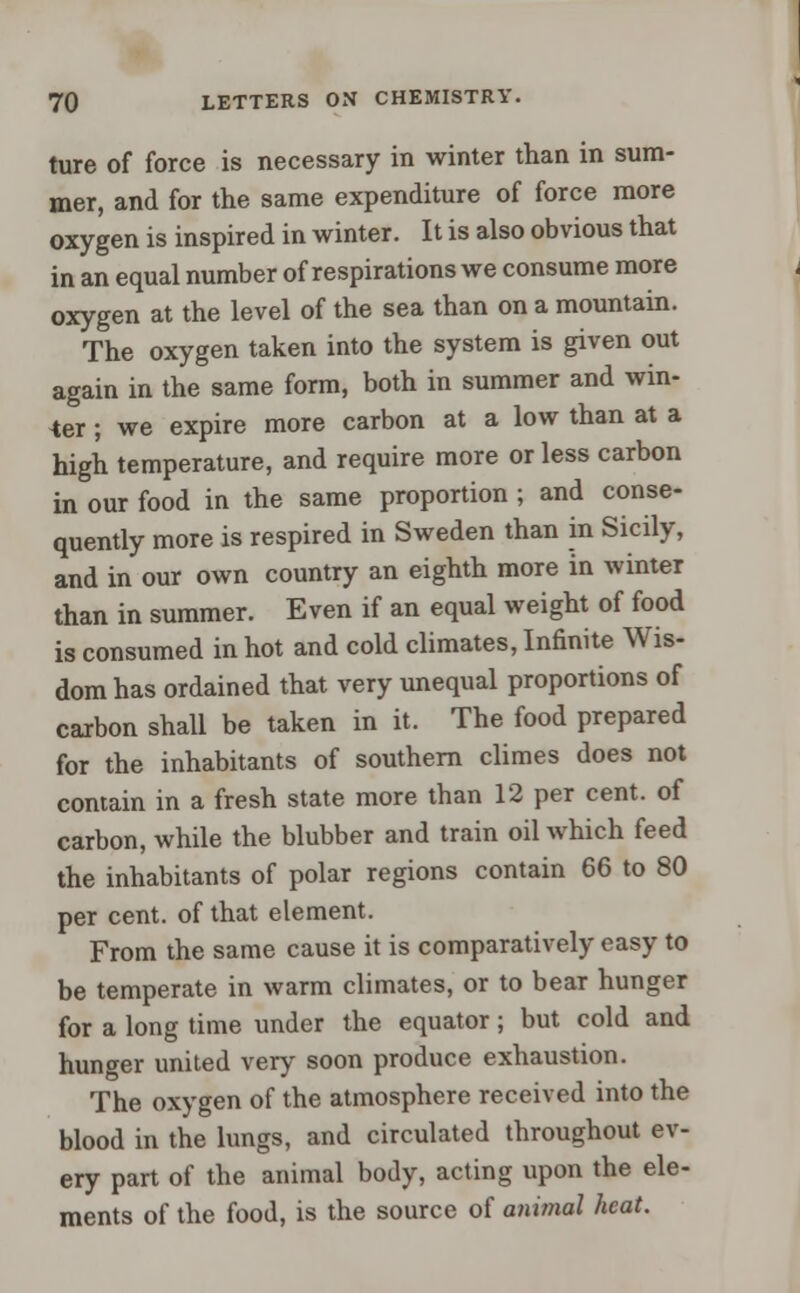 ture of force is necessary in winter than in sum- mer, and for the same expenditure of force more oxygen is inspired in winter. It is also obvious that in an equal number of respirations we consume more oxygen at the level of the sea than on a mountain. The oxygen taken into the system is given out again in the same form, both in summer and win- der ; we expire more carbon at a low than at a high temperature, and require more or less carbon in our food in the same proportion ; and conse- quently more is respired in Sweden than in Sicily, and in our own country an eighth more in winter than in summer. Even if an equal weight of food is consumed in hot and cold climates, Infinite Wis- dom has ordained that very unequal proportions of carbon shall be taken in it. The food prepared for the inhabitants of southern climes does not contain in a fresh state more than 12 per cent, of carbon, while the blubber and train oil which feed the inhabitants of polar regions contain 66 to 80 per cent, of that element. From the same cause it is comparatively easy to be temperate in warm climates, or to bear hunger for a long time under the equator; but cold and hunger united very soon produce exhaustion. The oxygen of the atmosphere received into the blood in the lungs, and circulated throughout ev- ery part of the animal body, acting upon the ele- ments of the food, is the source of animal heat.