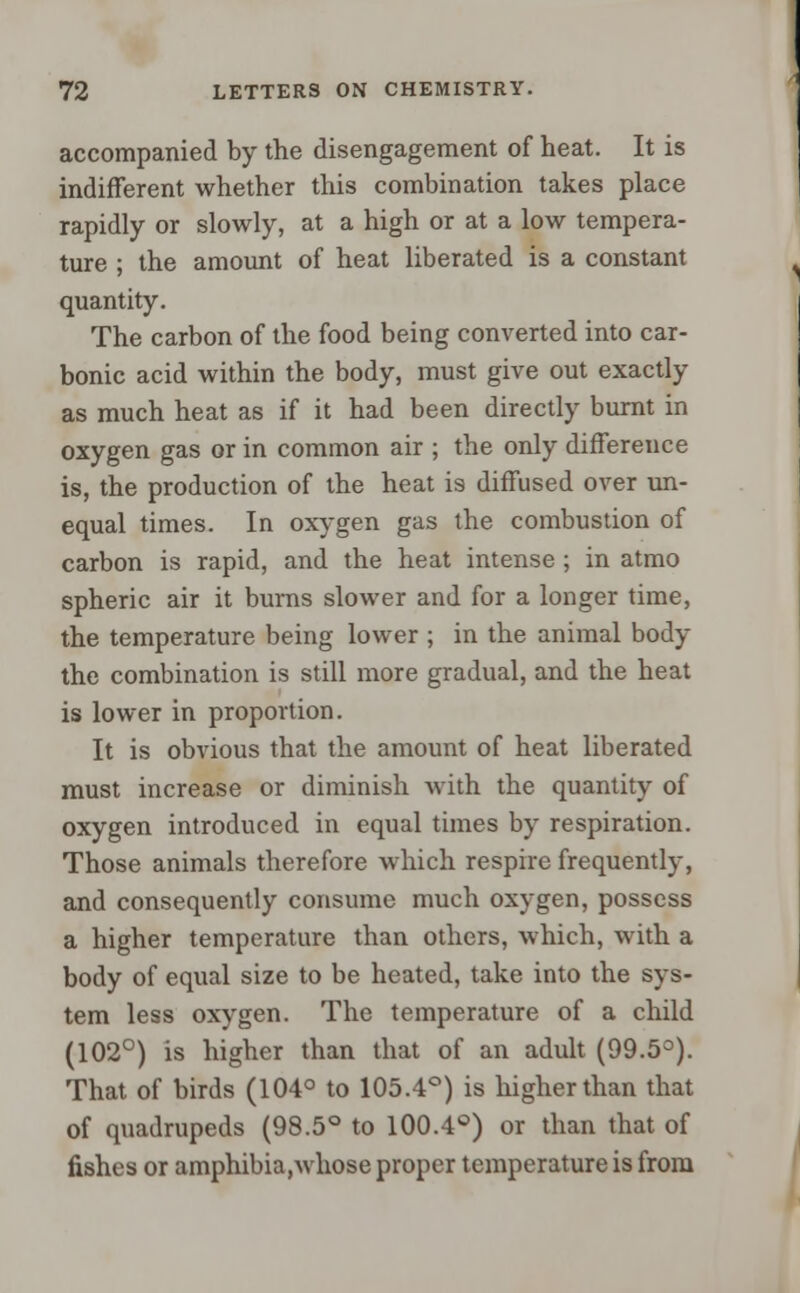accompanied by the disengagement of heat. It is indifferent whether this combination takes place rapidly or slowly, at a high or at a low tempera- ture ; the amount of heat liberated is a constant quantity. The carbon of the food being converted into car- bonic acid within the body, must give out exactly as much heat as if it had been directly burnt in oxygen gas or in common air ; the only difference is, the production of the heat is diffused over un- equal times. In oxygen gas the combustion of carbon is rapid, and the heat intense ; in atmo spheric air it burns slower and for a longer time, the temperature being lower ; in the animal body the combination is still more gradual, and the heat is lower in proportion. It is obvious that the amount of heat liberated must increase or diminish with the quantity of oxygen introduced in equal times by respiration. Those animals therefore which respire frequently, and consequently consume much oxygen, possess a higher temperature than others, which, with a body of equal size to be heated, take into the sys- tem less oxygen. The temperature of a child (102°) is higher than that of an adult (99.5°). That of birds (104° to 105.4°) is higher than that of quadrupeds (98.5° to 100.4°) or than that of fishes or amphibia,whose proper temperature is from