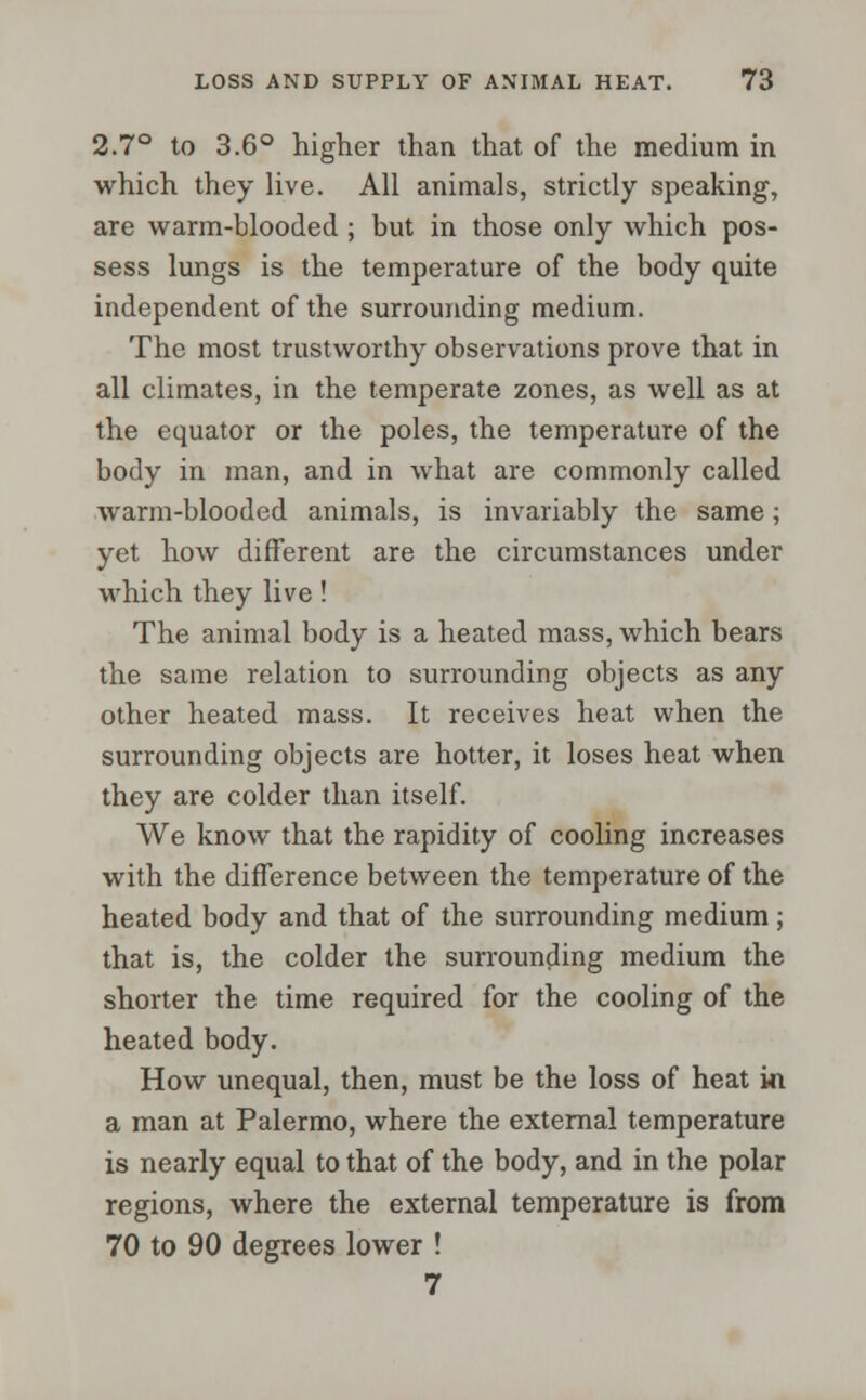 2.7° to 3.6° higher than that of the medium in which they live. All animals, strictly speaking, are warm-blooded ; but in those only which pos- sess lungs is the temperature of the body quite independent of the surrounding medium. The most trustworthy observations prove that in all climates, in the temperate zones, as well as at the equator or the poles, the temperature of the body in man, and in what are commonly called warm-blooded animals, is invariably the same; yet how different are the circumstances under which they live! The animal body is a heated mass, which bears the same relation to surrounding objects as any other heated mass. It receives heat when the surrounding objects are hotter, it loses heat when they are colder than itself. We know that the rapidity of cooling increases with the difference between the temperature of the heated body and that of the surrounding medium; that is, the colder the surrounding medium the shorter the time required for the cooling of the heated body. How unequal, then, must be the loss of heat ki a man at Palermo, where the external temperature is nearly equal to that of the body, and in the polar regions, where the external temperature is from 70 to 90 degrees lower ! 7